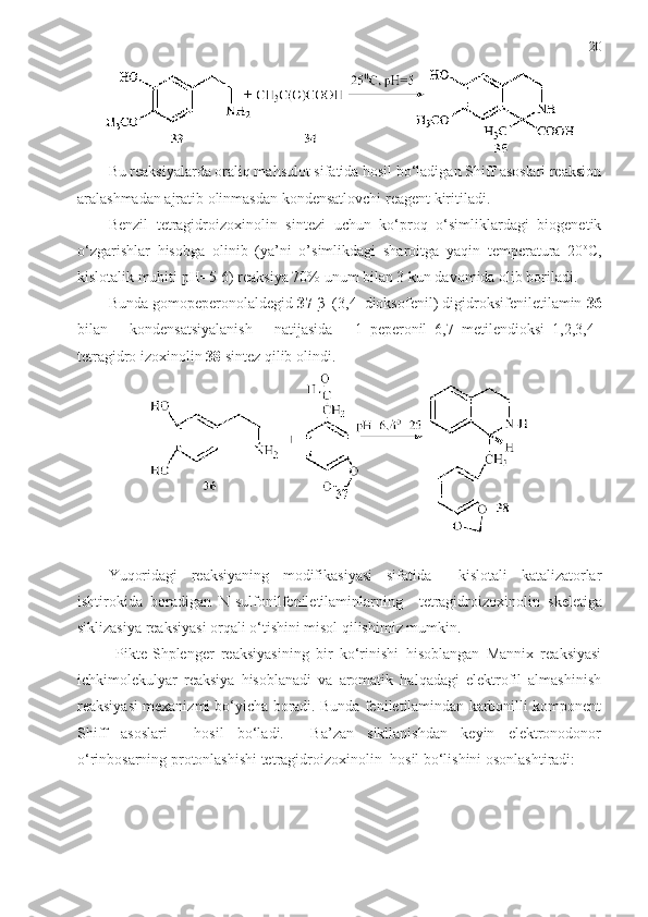 20
Bu reaksiyalarda oraliq mahsulot sifatida hosil bo‘ladigan Shiff asoslari reaksion
aralashmadan ajratib olinmasdan kondensatlovchi reagent kiritiladi. 
Benzil   tetragidroizoxinolin   sintezi   uchun   ko‘proq   o‘simliklardagi   biogenetik
o‘zgarishlar   hisobga   olinib   (ya’ni   o’simlikdagi   sharoitga   yaqin   temperatura   20 o
C,
kislotalik muhiti pH=5-6) reaksiya 70% unum bilan 3 kun davomida olib boriladi. 
Bunda gomopeperonolaldegid  37   β –(3,4–dioksofenil) digidroksifeniletilamin  36
bilan   kondensatsiyalanish   natijasida   1–peperonil–6,7–metilendioksi–1,2,3,4–
tetragidro izoxinolin  38  sintez qilib olindi.
Yuqoridagi   reaksiyaning   modifikasiyasi   sifatida     kislotali   katalizatorlar
ishtirokida   boradigan   N-sulfonilfeniletilaminlarning     tetragidroizoxinolin   skeletiga
siklizasiya reaksiyasi orqali o‘tishini misol qilishimiz mumkin.
Pikte-Shplenger   reaksiyasining   bir   ko‘rinishi   hisoblangan   Mannix   reaksiyasi
ichkimolekulyar   reaksiya   hisoblanadi   va   aromatik   halqadagi   elektrofil   almashinish
reaksiyasi mexanizmi bo‘yicha boradi. Bunda feniletilamindan karbonilli komponent
Shiff   asoslari     hosil   bo‘ladi.     Ba’zan   sikllanishdan   keyin   elektronodonor
o‘rinbosarning protonlashishi tetragidroizoxinolin    hos il bo‘lishini osonlashtiradi: 