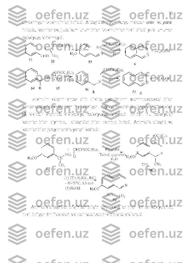 22
almashingan   izoxinolinlar   bo‘ladi.   Aldegidlar   o‘rinbosarga   nisbatan   orto-   va   para-
holatda,   ketonlar   esa   juda   kam   unum   bilan   izoxinolinlar   hosil   qiladi   yoki   umuman
reaksiyaga kirishmaydi.  
Izoxinolin   skletini   sintez   qilib   olishda   asetofenonni   α-aminoasetasetal   bilan
kondensatsiyalanishdan  ham  foydalanilgan. Keyingi bosqichda olingan Shiff asoslari
58   kislotali   sharoitda   siklizatsiya   reaksiyasiga   kirishadi   [33-35].   Bu   reaksiyalar
ketonlar   bilan   qiyinroq,     aldegidlar   bilan   osonroq   boradi.   Aromatik   aldegid   va
ketonlar bilan jarayon ancha yengil kechadi.
Aromatik   aldegidlar   to‘g‘ridan-to‘g‘ri   aminoasitallar   bilan   kondensatsiyalandi,
hosil bo‘lgan Shiff asoslari kislotali katalizator ishtirokida sikllanadi. 