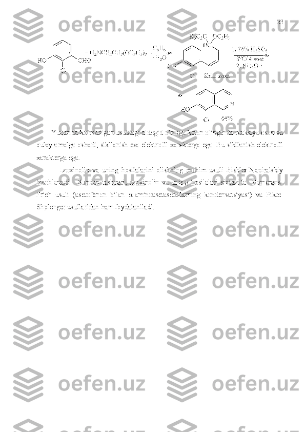 23
Yuqorida ko‘rsatilgan usuldagi aldegid o‘rniga keton olinganda reaksiya oson va
qulay amalga oshadi, sikllanish esa elektrofil xarakterga ega. Bu sikllanish elektrofil
xarakterga ega. 
                Izoxinolin   va   uning   hosilalarini   olishning   muhim   usuli   Bishler-Napiralskiy
hisoblanadi.     Bundan   tashqari,   izoxinolin   va   uning   hosilalari   sintezida     Pomerans-
Frich   usuli   (asetofenon   bilan   α -aminoasetasetallarning   kondensatsiyasi)   va   Pikte-
Shplenger usullaridan ham foydalaniladi.   