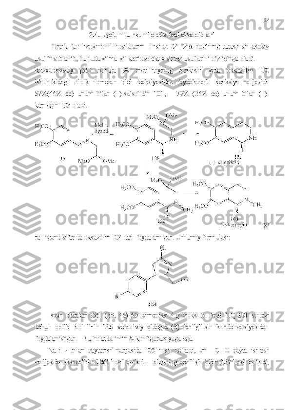 24
2. 4 .  Lycium turkumi o ptik faol alkaloidlari 
Optik   faol   izoxinolin   hosilalarini   olishda   С4-С4α   bog‘ning   tutashishi   asosiy
usul hisoblanib, bu juda xilma-xil sterioselektiv sintez usullarini o‘z ichiga oladi. 
Rozvadovskiy   [55]   iminga   99   metillitiyning   birikishi   xiral   oksazolin   100
ishtirokidagi     tipik   Pomeran-Frich   reaksiyasidan   foydalanadi.   Reaksiya   natijasida
57%(46%   ее)   unum   bilan   (–)-salsolidin   101 ,       79%   (36%   ее)   unum   bilan   (–)-
karnegin  103  oladi.
Xi
ral ligand sifatida oksazolin  104  dan foydalanilgan. Umumiy formulasi: 
Ispan   olimlari   [56]   (3S,   4S)-6,7-dimetoksi-4-gidroksi-3-   fenil-TIQ   101   sintezi
uchun   optik   faol   imin   105   veratriviy   аldegid   (S)–fenilglitsin   kondensatsiyasidan
foydalanishgan.   Bu holatda imin  E- konfiguratsiyaga ega. 
NaBH
4   bilan   qaytarish   natijasida   106   hosil   bo‘ladi,   uni   HCHO   qayta   ishlash
natijasida oksozolidin  106'  hosil bo‘ladi. Halqaning ochilishi bilan  107  hosil   bo‘ladi, 