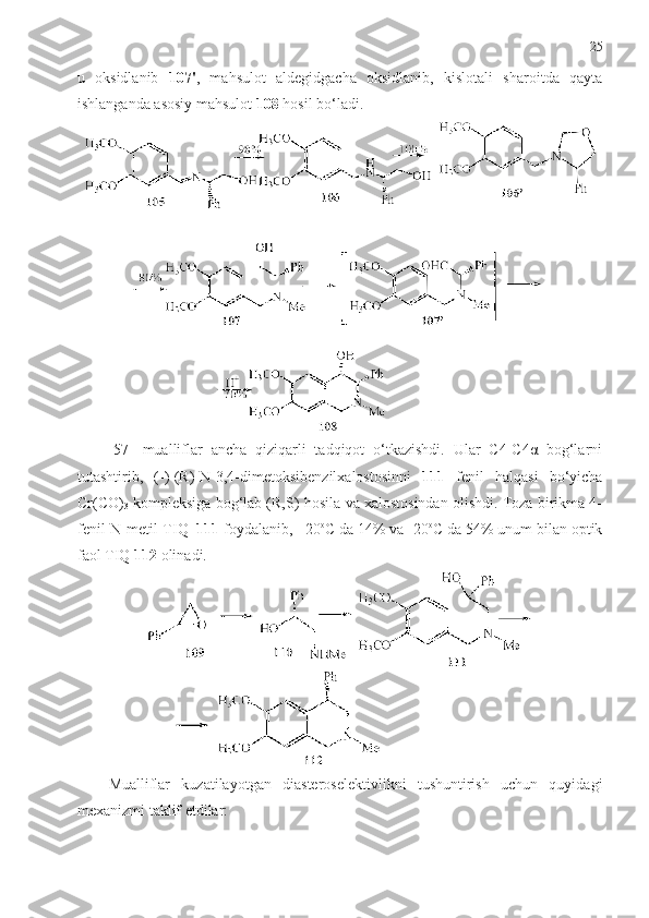 25
u   oksidlanib   107' ,   mahsulot   aldegidgacha   oksidlanib,   kislotali   sharoitda   qayta
ishlanganda asosiy mahsulot  108  hosil bo‘ladi. 
[57]   mualliflar   ancha   qiziqarli   tadqiqot   o‘tkazishdi.   Ular   С4-С4α   bog‘larni
tutashtirib,   (-)-(R)-N-3,4-dimetoksibenzilxalostosinni   111   fenil   halqasi   bo‘yicha
Cr(CO)
3  kompleksiga bog‘lab (R,S)-hosila va xalostosindan olishdi. Toza birikma 4-
fenil-N-metil-TIQ   1 11  foydalanib,   20 o
С da 14% va -20 o
С da 54% unum bilan optik
faol TIQ  1 12   olinadi. 
Mualliflar   kuzatilayotgan   diasteroselektivlikni   tushuntirish   uchun   quyidagi
mexanizmi taklif etdilar:  