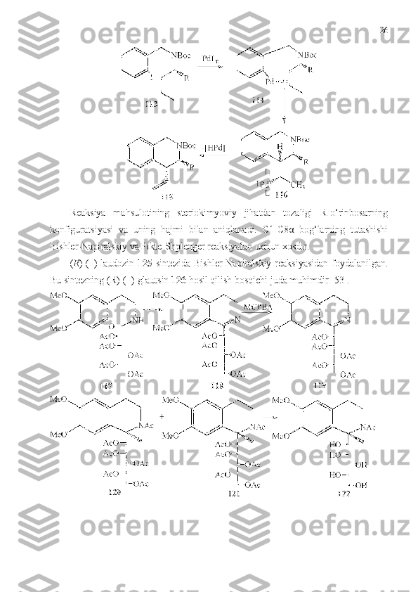 26
Reaksiya   mahsulotining   steriokimyoviy   jihatdan   tozaligi   R-o‘rinbosarning
konfiguratsiyasi   va   uning   hajmi   bilan   aniqlanadi.   С1-С8α   bog‘larning   tutashishi
Bishler-Napiralskiy va Pikte-Shplenger reaksiyalari uchun xosdir. 
( R )-( – )-lаudozin   125   sintezida   Bishler-Napiralskiy reaksiyasidan foydalanilgan.
Bu sintezning (R)-( – )-glautsin  12 6  hosil qilish bosqichi juda muhimdir [53]. 