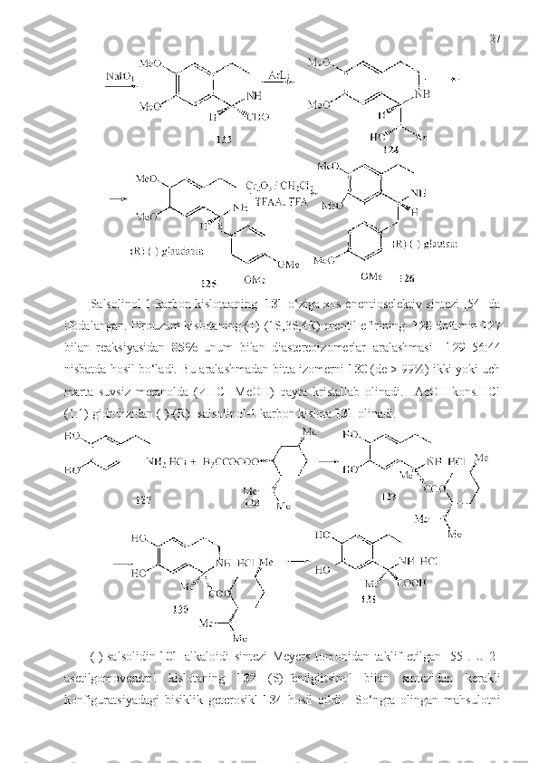 27
S а lsolinol- 1- karbon kislotaaning     1 31   o‘ziga xos enentioselektiv sintezi   [54]   da
ifodalangan . Pirouzum kislotaning (+)-(1S,3S,4R)-mеntil efirining    128  dofamin  127
bilan   reaksiyasidan   85%   unum   bilan   diastereoizomerlar   aralashmasi     129   56:44
nisbatda hosil bo‘ladi. Bu aralashmadan bitta izomerni  130  (de > 99%) ikki yoki uch
marta   suvsiz   metanolda   (ИПС-   MeOH)   qayta   kristallab   olinadi.     АсОН-kons.HCl
(1:1) gidrolizidan (-)-(R)- salsolinol-1 karbon kislota  1 31   olinadi.
(-)-sаlsolidin   101   alkaloidi   sintezi   Meyers   tomonidan   taklif   etilgan   [55].   U   2-
asetilgomoveratril   kislotaning   132   (S)-fenilglitsinol   bilan   sintezidan   kerakli
konfiguratsiyadagi   bisiklik   geterosikl   134   hosil   qildi.     So‘ngra   olingan   mahsulotni 