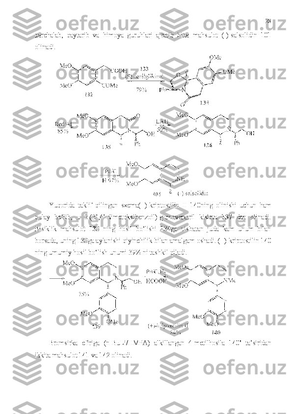 28
parchalab,   qaytarib   va   himoya   guruhlari   ajratib   bitta   mahsulot   (-)-salsolidin   101
olinadi. 
Yuqorida   taklif   qilingan   sxema(+)-kriptostilin   II   140 ning   olinishi   uchun   ham
qulay   bo‘lib,   u   2-(3’,4’-dimetoksibenzoil)-gоmоveratril   kislota   137   dan   olinadi.
Bisiklik   mahsulot   138   ning   hosil   bo‘lishi   134 ga   nisbatan   juda   kam   unum   bilan
borsada, uning  138 ga aylanishi qiyinchilik bilan amalgam oshadi. (+)-kriptostilin  140
ning umumiy hosil bo‘lish unumi 39% ni tashkil qiladi. 
Bromsirka   efiriga   ( n - BuLi / HMPA )   alkillangan   4-metilhosila   1 40'   ta’siridan
ikkita mahsulot  1 41   va   1 42  olinadi.  