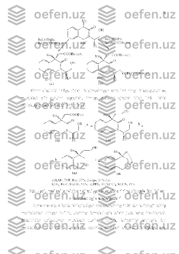 29
Krinin   alkaloidi   146 ga   o‘tish     N-almashingan   spirt   144   ning     3-ketoguruhi   va
murakkab   efir   guruhni   qaytarish,   himoya   guruhini   ajratish   bilan   145     ichki
molekulyar alkillash bilan  146  olinadi. 
2.5. Lycium oilasi tarkibidan ajratilgan alkaloidlarining biologik faolligi va
farmakologik xususiyatlari  
Dorivor vosita sifatida ishlatiladigan preparatlarning 40% dan ko‘prog‘i tabiiy
manbalardan   olingan   bo‘lib,   ularning   farmakologik   ta’siri   juda   keng   hisoblanadi.
Alkaloidlar   turli   tuman   murakkab   tuzilishli   bo ‘ lib,   ko ‘ pchiligi   biologik   faol
moddalardir.   Ular   ichida   izoxinolin   qatori   alkaloidlari   alohida   ahamiyatga   ega. 