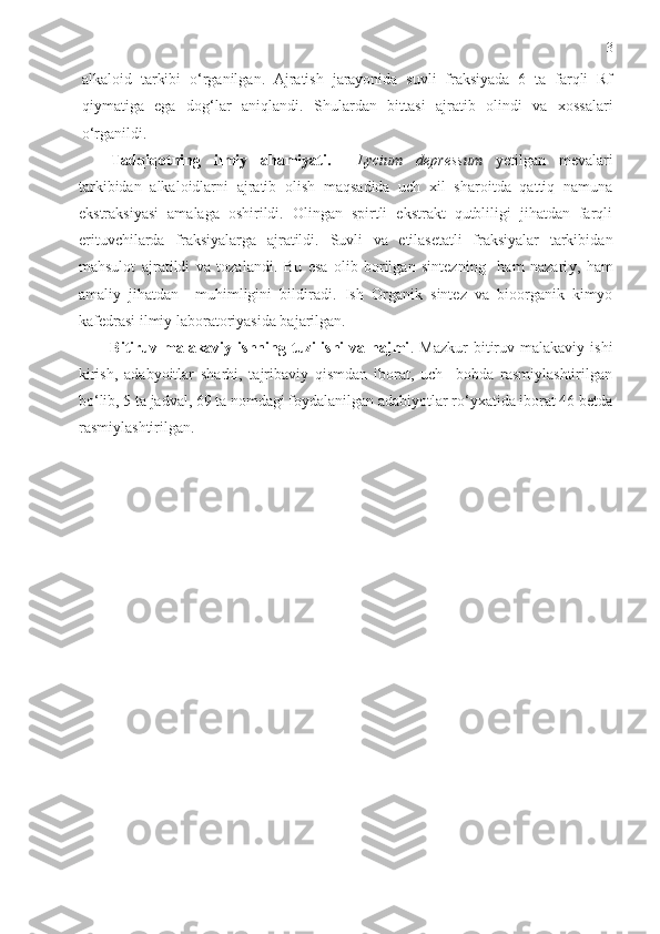 3
alkaloid   tarkibi   o‘rganilgan.   Ajratish   jarayonida   suvli   fraksiyada   6   ta   farqli   Rf
qiymatiga   ega   dog‘ lar   aniqlandi.   Shulardan   bi ttas i   ajratib   olindi   va   xossalari
o‘rganildi .
Tadqiqotning   ilmiy   ahamiyati.     Lycium   depressum   yetilgan   mevalari
tarkibidan   alkaloidlarni   ajratib   olish   maqsadida   uch   xil   sharoitda   qattiq   namuna
ekstraksiyasi   amalaga   oshirildi.   Olingan   spirtli   ekstrakt   qutbliligi   jihatdan   farqli
erituvchilarda   fraksiyalarga   ajratildi.   Suvli   va   etilasetatli   fraksiyalar   tarkibida n
mahsulot   ajratildi   va   tozalandi .   Bu   esa   olib   borilgan   sintezning     ham   nazari y ,   ham
amaliy   jihatdan     muhimligini   bildiradi.   Ish   Organik   sintez   va   bioorganik   kimyo
kafedrasi ilmiy laboratoriyasida bajarilgan. 
Bitiruv  malakaviy   ishning  tuzilishi   va   hajmi .  Mazkur   bitiruv  malakaviy   ishi
kirish,   adabyoitlar   sharhi,   tajribaviy   qismdan   iborat,   uch     bobda   rasmiylashtirilgan
bo‘lib, 5  ta  jadval, 69  ta  nomdagi foydalanilgan adabiyotlar ro‘yxatida iborat 46 betda
rasmiylashtirilgan. 