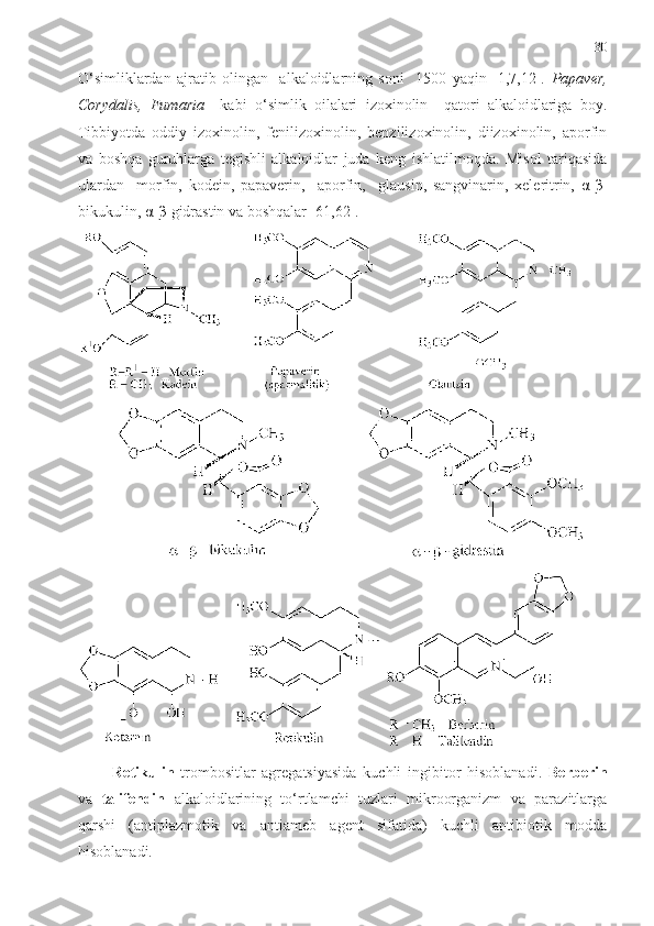 30
O‘simliklardan   ajratib   olingan     alkaloidlarning   soni     1500   yaqin   [1,7,12].   Papaver,
Corydalis,   Fumaria     kabi   o ‘ simlik   oilalari   izoxinolin     qatori   alkaloidlariga   boy.
Tibbiyotda   oddiy   izoxinolin,   fenilizoxinolin,   benzilizoxinolin,   diizoxinolin,   aporfin
va   boshqa   guruhlarga   tegishli   alkaloidlar   juda   keng   ishlatilmoqda.   Misol   tariqasida
ulardan     morfin,   kodein,   papaverin,     aporfin,     glausin,   sangvinarin,   xeleritrin,   α - β -
bikukulin,  α - β -gidrastin va boshqalar [61,62].
Retikulin   trombositlar   agregatsiyasida   kuchli   ingibitor   hisoblanadi.   Berberin
va   talifendin   alkaloidlarining   to‘rtlamchi   tuzlari   mikroorganizm   va   parazitlarga
qarshi   (antiplazmotik   va   antiameb   agent   sifatida)   kuchli   antibiotik   modda
hisoblanadi.  