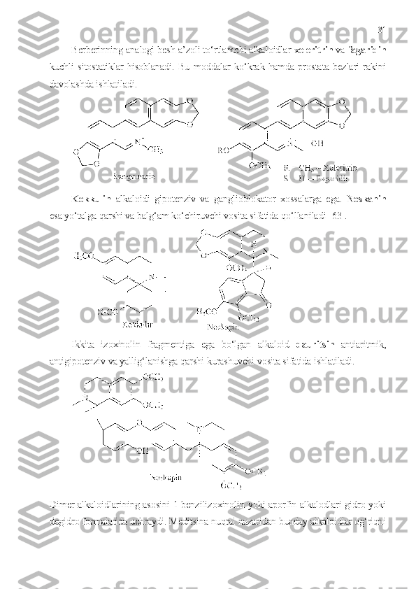 31
Berberinning analogi besh a’zoli to‘rtlamchi alkaloidlar  xeleritrin  va  fagaridin
kuchli   sitostatiklar   hisoblanadi.   Bu   moddalar   ko‘krak   hamda   prostata   bezlari   rakini
davolashda ishlatiladi. 
Kokkulin   alkaloidi   gipotenziv   va   ganglioblokator   xossalarga   ega.   Noskanin
esa yo‘talga qarshi va balg‘am ko‘chiruvchi vosita sifatida qo‘llaniladi [63]. 
Ikkita   izoxinolin   fragmentiga   ega   bo‘lgan   alkaloid   dauritsin   antiaritmik,
antigipotenziv va yallig‘lanishga qarshi kurashuvchi vosita sifatida ishlatiladi. 
Dimer alkaloidlarining asosini 1-benzilizoxinolin yoki aporfin alkalodlari gidro yoki
degidro formalarida uchraydi. Meditsina nuqtai nazaridan bunday alkaloidlar og‘riqni 