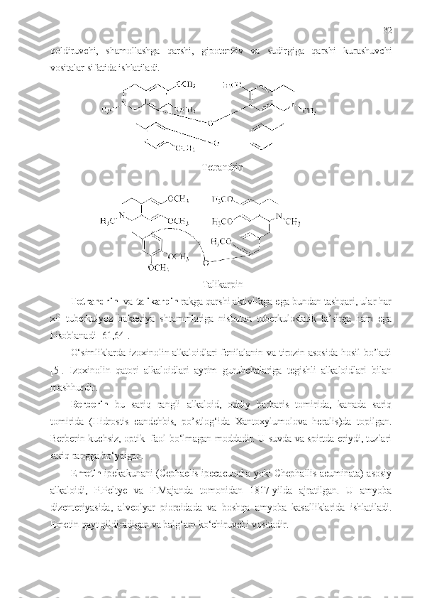 32
qoldiruvchi,   shamollashga   qarshi,   gipotenziv   va   sudirgiga   qarshi   kurashuvchi
vositalar sifatida ishlatiladi.
 Tetrandrin
 Talikarpin
Tetrandrin   va  talikarpin  rakga qarshi aktivlikga ega bundan tashqari, ular har
xil   tuberkulyoz   bakteriya   shtammlariga   nisbatan   tuberkulostatik   ta’sirga   ham   ega
hisoblanadi [61,64].
O‘simliklarda izoxinolin alkaloidlari fenilalanin va tirozin asosida hosil bo’ladi
[5].   Izoxinolin   qatori   alkaloidlari   ayrim   guruhchalariga   tegishli   alkaloidlari   bilan
mashhurdir.
Bеrbеrin   bu   sariq   rangli   alkaloid,   oddiy   barbaris   tomirida,   kanada   sariq
tomirida   (Hidrostis   candehbis,   po’stlog‘ida   Xantoxylumolova   heralis)da   topilgan.
Bеrbеrin kuchsiz, optik   faol bo‘lmagan moddadir. U suvda va spirtda eriydi, tuzlari
sariq rangga bo‘yalgan.
Emetin   ipekakunani (Cephaelis ipecacuanha yoki Chephallis acuminata) asosiy
alkaloidi,   P.Peltye   va   F.Majanda   tomonidan   1817-yilda   ajratilgan.   U   amyoba
dizenteriyasida,   alveolyar   pioreidada   va   boshqa   amyoba   kasalliklarida   ishlatiladi.
Emetin qayt qildiradigan va balg‘am ko‘chiruvchi vositadir. 