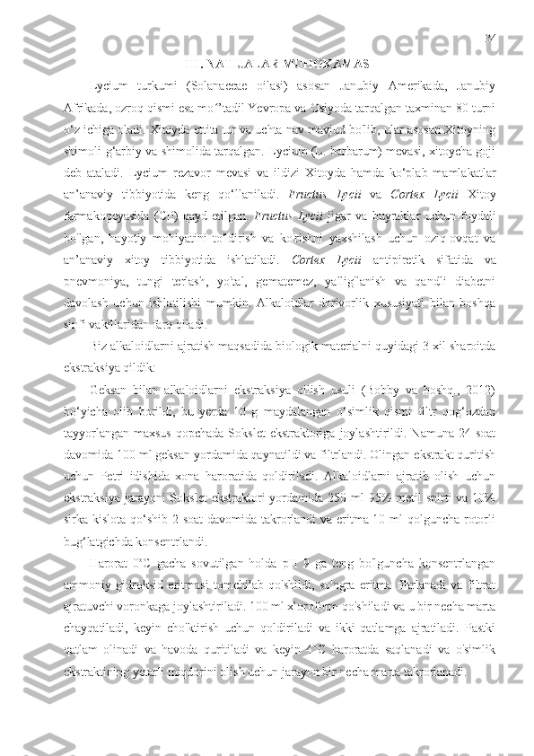 34
III. NATIJALAR MUHOKAMASI
Lycium   turkumi   (Solanaceae   oilasi)   asosan   Janubiy   Amerikada,   Janubiy
Afrikada, ozroq qismi esa mo ’tadil Yevropa va Osiyoda tarqalgan taxminan 80 turniʻ
o‘z ichiga oladi. Xitoyda ettita tur va uchta nav mavjud bo'lib, ular asosan Xitoyning
shimoli-g‘arbiy va shimolida tarqalgan. Lycium (L. barbarum) mevasi, xitoycha goji
deb   ataladi.   Lycium   rezavor   mevasi   va   ildizi   Xitoyda   hamda   ko‘plab   mamlakatlar
an’anaviy   tibbiyotida   keng   qo‘llaniladi.   Fructus   Lycii   va   Cortex   Lycii   Xitoy
farmakopeyasida   (CP)   qayd   etilgan.   Fructus   Lycii   jigar   va   buyraklar   uchun   foydali
bo'lgan,   hayotiy   mohiyatini   to'ldirish   va   ko'rishni   yaxshilash   uchun   oziq-ovqat   va
an’anaviy   xitoy   tibbiyotida   ishlatiladi.   Cortex   Lycii   antipiretik   sifatida   va
pnevmoniya,   tungi   terlash,   yo'tal,   gematemez,   yallig'lanish   va   qandli   diabetni
davolash   uchun   ishlatilishi   mumkin.   Alkaloidlar   dorivorlik   xususiyati   bilan   boshqa
sinfi vakillaridan farq qiladi. 
Biz alkaloidlarni  ajratish maqsadida biologik materialni quyidagi 3 xil sharoitda
ekstraksiya qildik:
Geksan   bilan   alkaloidlarni   ekstraksiya   qilish   usuli   (Bobby   va   boshq.,   2012)
bo‘yicha   olib   borildi,   bu   yerda   10   g   maydalangan   o‘simlik   qismi   filtr   qog‘ozdan
tayyorlangan  maxsus   qopchada  Sokslet   ekstraktoriga  joylashtirildi. Namuna  24  soat
davomida 100 ml geksan yordamida qaynatildi va filtrlandi. Olingan ekstrakt quritish
uchun   Petri   idishida   xona   haroratida   qoldiriladi.   Alkaloidlarni   ajratib   olish   uchun
ekstraksiya  jarayoni  Sokslet  ekstraktori  yordamida 250 ml  95%  metil  spirti  va  10%
sirka kislota qo‘shib 2 soat  davomida takrorlandi  va eritma 10 ml  qolguncha rotorli
bug‘latgichda konsentrlandi.
Harorat   0 o
C   gacha   sovutilgan   holda   pH   9   ga   teng   bo'lguncha   konsentrlangan
ammoniy   gidroksid   eritmasi   tomchilab   qo'shildi,   so'ngra   eritma   filtrlanadi   va   filtrat
ajratuvchi voronkaga joylashtiriladi. 100 ml xloroform qo'shiladi va u bir necha marta
chayqatiladi,   keyin   cho'ktirish   uchun   qoldiriladi   va   ikki   qatlamga   ajratiladi.   Pastki
qatlam   olinadi   va   havoda   quritiladi   va   keyin   4°C   haroratda   saqlanadi   va   o'simlik
ekstraktining yetarli miqdorini olish uchun jarayon bir necha marta takrorlanadi. 