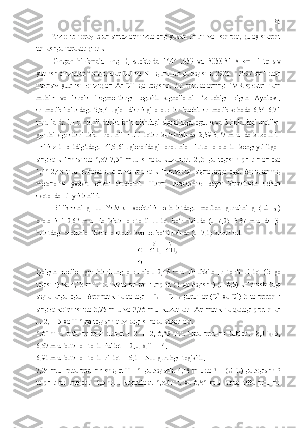 35
  Biz olib borayotgan sintezlarimizda eng yaxshi unum va osonroq, qulay sharoit
tanlashga harakat qildik. 
Olingan   birikma larning   IQ-spektrida   1644-1659   va   3058-3108   sm -1
  intensiv
yutilish chiziqlari bo‘lib, ular CO va NH guruhlariga tegishli. 2936 – 2997 sm -1
  dagi
intensiv   yutilish   chiziqlari   Ar-CH   ga   tegishli.   Bu   moddalarning   PMR-spektri   ham
muhim   va   barcha   fragmentlarga   tegishli   signallarni   o‘z   ichiga   olgan.   Ayniqsa,
aromatik  halqadagi   2,5,6-uglerodlardagi  protonlar   kuchli  aromatik  sohada  6,56-6,71
m.u. larda bir protonli dublet ko‘rinishdagi signallarga ega. α va β-holatdagi metilen
guruhi   signallari   ikki   protonli   multipletlar   ko‘rinishida   2,59-3,37   m.u.   da   kuzatildi.
Imidazol   qoldig‘idagi   4',5',6'-ugleroddagi   protonlar   bitta   protonli   kengaytirilgan
singlet   ko‘rinishida   6,87-7,50   m.u.   sohada   kuzatildi.   2',3'   ga   tegishli   protonlar   esa
1,46-2,48   m.u.   sohada   dublet   va   triplet   ko‘rinishdagi   signallarga   ega.   Amidlarning
metanolda   yaxshi   erishi   aniqlandi.   Ularni   tozalashda   qayta   kristallash   uchun
asetondan foydalanildi.  
Birikmaning   1
H   YaMR-   spektr ida   α - holatdagi   metilen   gu ruh ning   (-CH
2 -)
proton lari   2,63   m.u.   da   ikkita   protonli   triplet   ko‘rinishida   (J=7,2),   3,37   m.u.   da   β -
holatdagi protonlar ikkita protonli kvartet ko‘rinishida (J=7,1) kuzatiladi. 
Qolgan   metilen   guruhlarining   protonlari   2,48   m.u.   da   ikkita   protonli   triplet   (2 '
  ga
tegishli)   va 4,18  m.u. da  ikkita protonli  triplet   (3 '
  ga  tegishli)   (J=6,5)   ko‘rinishidagi
signallarga   ega.     Aromatik   halqadagi   –   O   –   CH
3   guruhlar   (C 3
  va   C 4
)   3   ta   protonli
singlet ko‘rinishida 3,75 m.u. va 3,76 m.u. kuzatiladi. Aromatik halqadagi protonlar
H-2, H-5 va H-6 ga tegishli quyidagi sohada kuzatiladi. 
6,60   m.u.   bitta   protonli   dublet   J=2     H-2;   6,69   m.u.   bitta   protonli   dublet   J=8,0   H-5;
6,57 m.u. bitta protonli dublet J=2,0; 8,0  H-6;
6,91 m.u. bitta protonli triplet J=5,1 = NH guruhga tegishli;
7,24 m.u. bitta protonli singlet H - 6' ga tegishli. 4,18 m.u.da 3' – (CH
2 ) ga tegishli 2
ta   protonli   triplet   J=6,5   m.u.   kuzatiladi.   6,83m.u.   va   6,86   m.u.   larda   bitta   protonli 