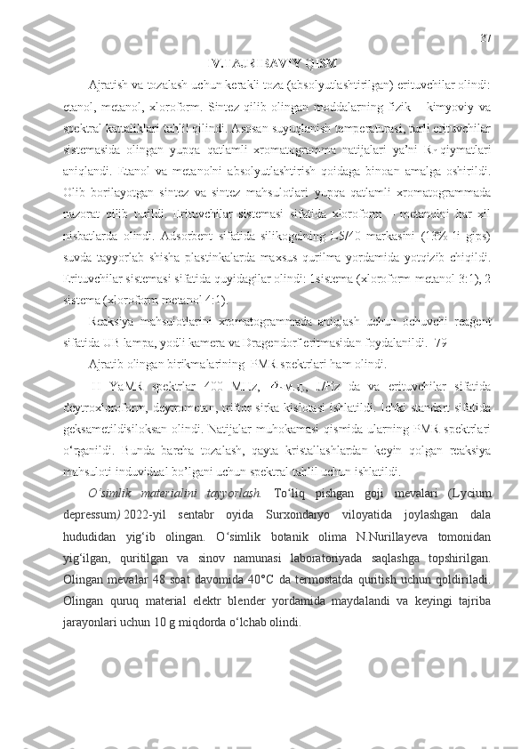 37
IV.TAJRIBAVIY QISM
Ajratish va tozalash uchun kerakli toza (absolyutlashtirilgan) erituvchilar olindi:
etanol,   metanol,   xloroform.   Sintez   qilib   olingan   moddalarning   fizik   –   kimyoviy   va
spektral kattaliklari tahlil qilindi. Asosan suyuqlanish temperaturasi, turli erituvchilar
sistemasida   olingan   yupqa   qatlamli   xromatogramma   natijalari   ya’ni   R
f   qiymatlari
aniqlandi.   Etanol   va   metanolni   absolyutlashtirish   qoidaga   binoan   amalga   oshirildi.
Olib   borilayotgan   sintez   va   sintez   mahsulotlari   yupqa   qatlamli   xromatogrammada
nazorat   qilib   turildi.   Erituvchilar   sistemasi   sifatida   xloroform   –   metanolni   har   xil
nisbatlarda   olindi.   Adsorbent   sifatida   silikogelning   L5/40   markasini   (13%   li   gips)
suvda   tayyorlab   shisha   plastinkalarda   maxsus   qurilma   yordamida   yotqizib   chiqildi.
Erituvchilar sistemasi sifatida quyidagilar olindi: 1sistema (xloroform-metanol 3:1), 2
sistema (xloroform-metanol 4:1).
Reaksiya   mahsulotlarini   xromatogrammada   aniqlash   uchun   ochuvchi   reagent
sifatida UB lampa, yodli kamera va Dragendorf eritmasidan foydalanildi. [79]
Ajratib olingan birikmalarining  PMR spektrlari ham olindi. 
1
H   YaMR   spektrlar   400   М Hz ,   м.д.,   J/ Hz   da   va   erituvchilar   sifatida
deytroxloroform, deytrometan, triftor  sirka kislotasi  ishlatildi. Ichki  standart sifatida
geksametildisiloksan  olindi. Natijalar muhokamasi  qismida ularning PMR spektrlari
o‘rganildi.   Bunda   barcha   tozalash,   qayta   kristallashlardan   keyin   qolgan   reaksiya
mahsuloti induvidual bo’lgani uchun spektral tahlil uchun ishlatildi.
O‘simlik   materialini   tayyorlash.   To liq   pishgan   goji   mevalari   (ʻ Lycium
depressum )   2022-yil   sentabr   oyida   Surxondaryo   viloyatida   joylashgan   dala
hududidan   yig‘ib   olingan.   O simlik   botanik   olima   N.Nurillayeva   tomonidan	
ʻ
yig‘ilgan,   quritilgan   va   sinov   namunasi   laboratoriyada   saqlashga   topshirilgan.
Olingan   mevalar   48   soat   davomida   40°C   da   termostatda   quritish   uchun   qoldiriladi.
Olingan   quruq   material   elektr   blender   yordamida   maydalandi   va   keyingi   tajriba
jarayonlari uchun 10 g miqdorda o‘lchab olindi.  