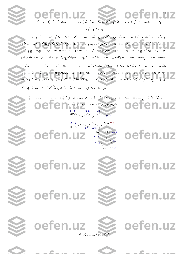 38
4.1.  1- (2-imidazol-1-il-etil)-6,7-dimetoksi-1,2,3,4-tetragidroizoxinolin ,
C
16 H
21 N
3 O
2
10   g   boshlang‘ich   xom-ashyodan   0.6   g   suvli   qavatda   mahsulot   qoldi.   0.6   g
alkaloidli fraksiyadan olingan namuna yupqa qatlamli xromatogrammasida 6 ta farqli
Rf   gga   ega   dog‘   mavjudligi   kuzatildi.   Aralashma   ustunli   xromatografiya   usulida
adsorbent   sifatida   silikageldan   foydalanildi.   Erituvchilar   xloroform,   xloroform-
metanol   200:1,   100:1   va   xloroform-etilasetat   100:1   sistemasida   xona   haroratida
ajratildi.   Olingan   elyuentlarda   erituvchi   qavati   haydaldi   va   quritildi.   Reaksiya
mahsuloti   asetonda   kristall   tushirildi   va   filtrlab   olindi.   Unumi   60%   (0,40   g),     t.suy.
xlorgidrat 192-194 
C (aseton), R
f  0,61 (sistema 1).
1-(2-imidazol-1-il-etil)-6,7-dimetoksi-1,2,3,4-tetragidroizoxinolinning  1
H YaMR
spektri protonlarning signallari 
V. XULOSALAR 