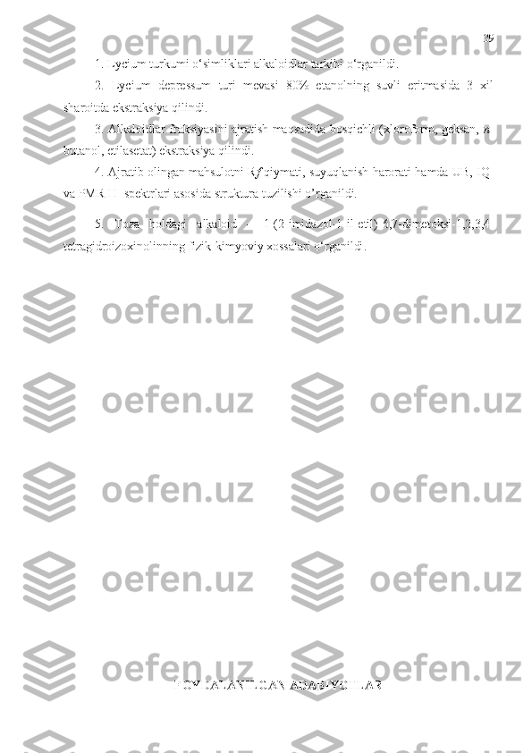 39
1.  Lycium turkumi   o‘simliklari  alkaloidlar  tarkibi  o‘rganildi. 
2.   Lycium   depressum   turi   mevasi   80%   etanolning   suvli   eritmasida   3   xil
sharoitda ekstraksiya qilindi.    
3. Alkaloidlar fraksiyasini ajratish maqsadida bosqichli (xloroform, geksan,   n -
butanol, etilasetat) ekstraksiya qilindi. 
4. Ajratib olingan mahsulotni R f  qiymati, suyuqlanish harorati hamda UB, IQ-
va PMR H 1
 spektrlari asosida struktura tuzilishi o’rganildi. 
5.   Toza   holdagi   alkaloid   –   1-(2-imidazol-1-il-etil)-6,7-dimetoksi-1,2,3,4-
tetragidroizoxinolin ning fizik-kimyoviy xossalari o‘rganildi .
FOYDALANILGAN ADABIYOTLAR 