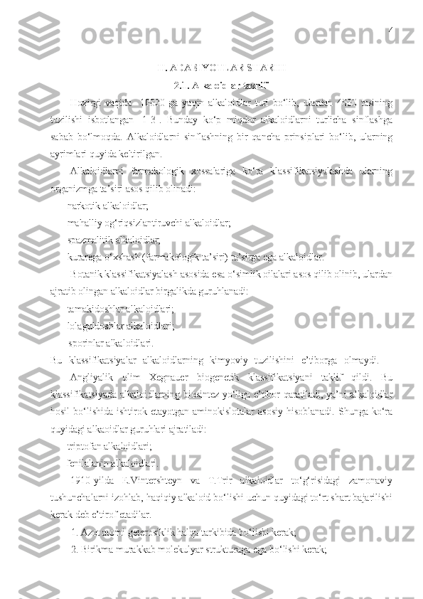 4
II. ADABIYOTLAR SHARHI
2.1. Alkaloidlar  tasnif i
Hozirgi   vaqtda     10000   ga   yaqin   alkaloidlar   turi   bo‘lib,   ulardan   4000   tasining
tuzilishi   isbotlangan   [1-3].   Bunday   ko‘p   miqdor   alkaloidlarni   turlicha   sinflashga
sabab   bo‘lmoqda.   Alkaloidlarni   sinflashning   bir   qancha   prinsiplari   bo‘lib,   ularning
ayrimlari quyida keltirilgan.
  Alkaloidlarni   farmakologik   xossalariga   ko‘ra   klassifikatsiyalashda   ularning
organizmga ta’siri asos qilib olinadi: 
-  narkotik alkaloidlar;
-  mahalliy og‘riqsizlantiruvchi alkaloidlar;
-  spazmalitik alkaloidlar;
-  kurarega o‘xshash (farmakologik ta’siri) ta’sirga ega alkaloidlar.
Botanik klassifikatsiyalash asosida esa o‘simlik oilalari asos qilib olinib, ulardan
ajratib olingan alkaloidlar birgalikda guruhlanadi: 
-  tamakidoshlar alkaloidlari;
-  lolaguldoshlar alkaloidlari;
         -  sporinlar alkaloidlari.
Bu   klassifikatsiyalar   alkaloidlarning   kimyoviy   tuzilishini   e’tiborga   olmaydi.    
Angliyalik   olim   Xegnauer   biogenetik   klassifikatsiyani   taklif   qildi.   Bu
klassifikatsiyada alkaloidlarning biosintez yo‘liga e’tibor qaratiladi, ya’ni alkaloidlar
hosil   bo‘lishida  ishtirok etayotgan  aminokislotalar   asosiy  hisoblanadi.   Shunga  ko‘ra
quyidagi alkaoidlar guruhlari ajratiladi:
-  triptofan alkaloidlari;
   -  fenilalanin alkaloidlari. 
1910-yilda   E.Vintershteyn   va   T.Trir   alkaloidlar   to‘g‘risidagi   zamonaviy
tushunchalarni izohlab, haqiqiy alkaloid bo‘lishi uchun quyidagi to‘rt shart bajarilishi
kerak deb e’tirof etadilar.
1. Azot atomi geterosiklik halqa tarkibida bo‘lishi kerak;
2. Birikma murakkab molekulyar strukturaga ega bo‘lishi kerak; 