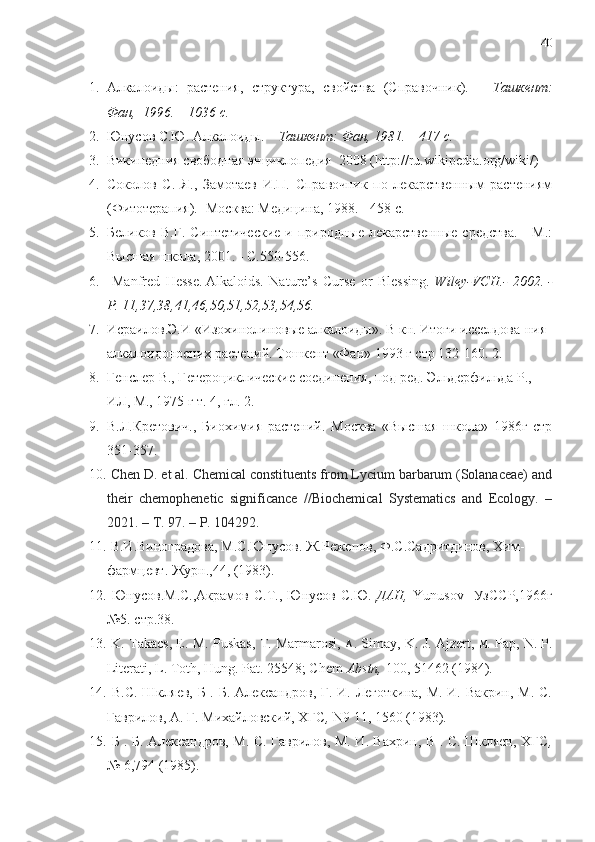 40
1. Алкалоиды:   растения,   структура,   свойства   (Справочник).   –   Ташкент:
Фан,  1996. – 1036 с.
2. Юнусов С.Ю. Алкалоиды. –  Ташкент: Фан, 1981. – 417 с.
3. Википедния  c вободная энциклопедия  2008 ( http :// ru . wikipedia . org / wiki /)
4. Соколов   С.   Я.,   Замотаев   И.П.   Справочник   по   лекарственным   растениям
(Фитотерапия).- Москва: Медицина, 1988. - 458 с.
5. Беликов В.Г.  Синтетические  и природные лекарственные  средства.      М.:
Высшая школа, 2001.  - C. 550-556.
6.   Manfred   Hesse.   Alkaloids.   Nature’s   Curse   or   Blessing.   Wiley-VCH.-   2002.   -
P. 11,37,38,41,46,50,51,52,53,54,56.
7. Исраилов.Э.И  « Изохинолиновые алкалоиды » . В  кн .  Итоги исселдова - ния 
алкалоидоносних растений. Тошкент «Фан» 1993 г стр 132-160.  2.
8. Гeнслeр В., Гeтeроцикличeские соединeния, под рeд. Эльдeрфильда Р.,   
ИЛ, М., 1975 г т. 4, гл. 2.
9. В.Л.Крeтович.,   Биохимия   растeний.   Москва   «Высшая   школа»   1986г   стр
351-357.
10.   Chen D. et al. Chemical constituents from Lycium barbarum (Solanaceae) and
their   chemophenetic   significance   //Biochemical   Systematics   and   Ecology.   –
2021. – Т. 97. –  P . 104292 . 
11.   В . И . Виноградова ,  М . С . Юнусов .  Ж . Режепов ,  Ф . С . Садритдинов ,  Хим -
фармцевт .  Журн .,44, (1983).
12.   Юнусов.М.С.,Акрамов   С.Т.,  Юнусов   С.Ю.   ДАН,   Yunusov     УзССР,1966г
№5. стр.38.
13.   K. Takacs, E. M. Puskas, T. Marmarosi,   А . Simay, K. J. Ajzert,   М . Pap, N. P.
Literati, L. Toth, Hung. Pat. 25548; Chem  Abstn,  100, 51462 (1984).
14.   В.С.   Шкляев, Б . Б. Александров,  Г. И. Леготкина, M. И. Вакрин, М. С.
Гаврилов, А. Г. Mихайловский, ХГС ,  N9 11, 1560 (1983).
15.   Б . Б. Александров, М. C. Гаврилов, М. И. Вахрин, В . C. Шкляен, ХГС ,
№ 6,794 (1985). 