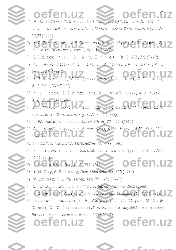 41
16.   М. Ю. Дормидонтов, Б. Я.Сыропятов,  P. 3. Даутова, Б . Б. Александров
B. С. Шкляев,М. И. Baxpu н , А. Г. Михайловский, Хим . - фарм .   журн .,   №
12,22 (1990).
17.   Е. C. Боронеинова , Б. Я. Сыропятов, А. А. Горбунов, B. С. Шкляев, Ю.
В. Шкляев, Хим .- фарм .  журн .,  №  8, 18 (1994).
18.   Б. Б. Александров, В . C. Шкляев, Ю. В. Шкляев, ХГС ,  № 3 , 375 (1992).  
19.   А. Г. Михайловский, B. С. Iцкляев , Г. А. Вейхман, М. И. Вахрин, ХГС ,
№  10, 1374 (1993).
20.   Б. Б. Александров , М. Ю. Дормидонтов , B. C. IlIкляев, Ю. В. Шкляев,
ХГС ,  N4 7, 995 (1990) .
21.   B.   C.   Шкляев   ,   Б.   Б.   Александров   ,   А.   Г.   Миxайловский,   M   И.   Вахрин,
ХГС ,  № 9, 1239 (1989) .
22.   А. Г. Михайловский, Б.Я. Сыропятов, B. С. Шкляев, Ю. П.Тимофеева, А.
B. Долженко, Хим .- ф a рм .  хсурх  ,  № 8, 21 (1998).
23.   H. Wollweber, R. Hiltmann,  Angew.  Chem., 72,  1001 (1960).
24.   А. Г. Михайловский, Б. Б. Александров,  М. И. Вахрин, ХГС ,   № 8, 1144
(1992).  
25.   G. Födor, S. Nagubandi,  Tetrahedron, 36,  1279 (1980).
26.   В . Г. Бровченко,Н. B. Шибаева, А. И. Пыщев, Е. B. Кузнецов, ХГС ,  №3,
363 (1992).
27.   Е . Schmitz,  Cher п   Ber.,  91 , 1133 (1958).
28.  R. W. Gray,  А . S. Dreiding,  Helv. chim acta.,  63 , 315 (1980).
29.   M. Schlosser, G. Simig,  Tetrah.  Lett,  32 ,  1965 (1991).
30.  C. Lamas, L. Castedo, D. Dominguez,  Tetrah_ Lett.,  29 ,  3865 (1988).
31.  R. C. Beniotas, G. Adams, T. R. Nieduzak,  Synth.  Со mmun,  26,  3471 (1996).
32.   Иргашев   Т .   Исраилов ,   И .   А .,   Абдуллаев ,   Н .   Д .,   Юнусов ,   М .   С .,   &
Юнусов ,   С .   Ю .   Горчакоин - новый   алкалоид   из   corydal 1 s   горцчаковии
//химия природных соединений. – 1984. С . 127. 