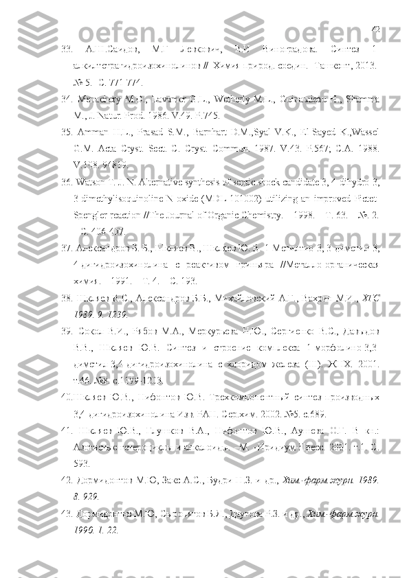 42
33.   А.Ш.Саидов,   М.Г   Левкович,   В.И   Виноградова.   Синтез   1-
алкилтетрагидроизохинолинов //   
Химия природ. соедин.- Ташкент , 2013.-
№ 5.-  С . 771-774.
34.   Menachery   M.D.,   Lavamer   G.L.,   Wetherly   M.L.,   Guinaudeau   H.,   Shamma
M., J. Natur. Prod. 1986. V.49. P.745.
35.   Amman   H.L.,   Prasad   S.M.,   Barnhart   D.M.,Syal   V.K.,   El-Sayed   K.,Wassel
G.M.   Acta   Cryst.   Sect.   C.   Cryst.   Commun.   1987.   V.43.   P.567;   C.A.   1988.
V.108. 94819.
36.   Watson T. J. N. Alternative synthesis of septic shock candidate 3, 4-dihydro-3,
3-dimethylisoquinoline   N-oxide   (MDL   101002)   utilizing   an   improved   Pictet-
Spengler reaction //The Journal of Organic Chemistry. – 1998. – Т. 63. – №. 2.
– С. 406-407.
37.   Александров Б. Б., Шкляев В., Шкляев Ю. В. 1-Метилтио-3, 3-диметил-3,
4-дигидроизохинолина   с   реактивом   гриньяра   //Металло - органическая
химия. – 1991. – Т. 4. – С. 193.
38.   Шкляев В.С., Александров  Б.Б., Михайловский А.Г., Вахрин М.И.,   ХГС
1989. 9. 1239.
39.   Cокол   В.И.,   Рябов   М.А.,   Меркурьева   Н.Ю.,   Сергиенко   В.С.,   Давыдов
В.В.,   Шкляев   Ю.В.   Синтез   и   строение   комплекса   1-морфолино-3,3-
диметил-3,4-дигидроизохинолина   с   хлоридом   железа   (III).   ЖНХ.   2001.
т.46. №8. с.1199-1203.
40. Шкляев   Ю.В.,   Нифонтов   Ю.В.   Трехкомпонентный   синтез   производных
3,4-дигидроизохинолина Изв. РАН. Сер.хим. 2002. №5. с.689.
41.   Шкляев   Ю.В.,   Глушков   В.А.,   Нифонтов   Ю.В.,   Аушева   О.Г.   В   кн.:
Азотистые гетероциклы и алкалоиды. –М. –Иридиум-Пресс. 2001. т.1. С.
593.
42.   Дормидонтов М.Ю, Закс А.С., Будри Н.З. и др.,   Хим.-фарм.журн.  1989.
8. 929.
43.   Дормидонтов М.Ю, Сыропятов Б.Я., Даутова Р.З. и др.,  Хим.-фарм.журн.
1990. 1. 22. 