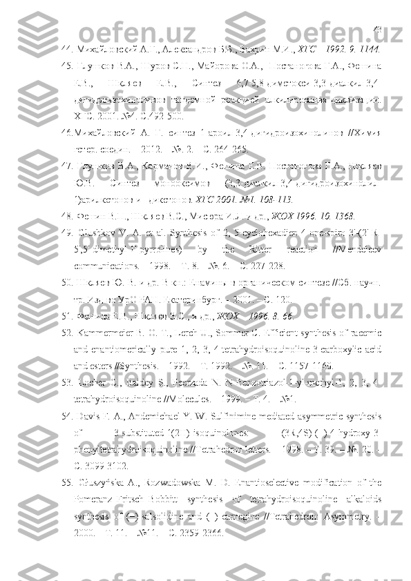 43
44.   Михайловский А.Г., Александров Б.Б., Вахрин М.И.,  ХГС    1992. 9. 1144.
45.   Глушков В.А., Шуров С.Н., Майорова О.А.,   Постаногова Г.А., Фешина
Е.В.,   Шкляев   Е.В.,   Синтез   6,7-5,8-диметокси-3,3-диалкил-3,4-
дигидроизохинолинов   тандемной   реакцией   алкилирования-циклизации.
ХГС. 2001. №4. С.492-500.
46. Михайловский   А.   Г.   синтез   1-ароил-3,4-дигидроизохинолинов   //Химия
гетер. соедин. – 2012. – №. 2. – С. 264-265.
47.   Глушков   В.А.,   Карманов   В.И.,   Фешина   Е.В.   Постаногова   Г.А.,   Шкляев
Ю.В.   Синтез   монооксимов   (3,3-диалкил-3,4-дигидроизохинолил-
1)арилкетонов и –дикетонов.  ХГС 2001. №1. 108-113.
48.   Фешин В.П., Шкляев В.С., Мисюра И.Л. и др.,  ЖОХ 1996. 10. 1368.
49.   Glushkov   V.   A.   et   al.   Synthesis   of   2,   5-cyclohexadien-4-one-spiro-3'-(2'-R-
5',5'-dimethyl-1'-pyrrolines)   by   the   Ritter   reaction   //Mendeleev
communications. – 1998. – Т. 8. – №. 6. – С. 227-228.
50.   Шкляев Ю. В. и др. В кн.: Енамины в органическом синтезе //Сб. научн.
тр. Изд-во УрО РАН. Екатеринбург. – 2001. – С. 120.
51.   Фешина Е.В., Шкляев В.С., и др.,  ЖОХ    199 6 .  8 . 66 .
52.   Kammermeier B. O. T., Lerch U., Sommer C. Efficient synthesis  of racemic
and   enantiomerically   pure   1,   2,   3,   4-tetrahydroisoquinoline-3-carboxylic   acid
and esters //Synthesis. – 1992. – Т. 1992. – №. 11. – С. 1157-1160.
53.   Locher   C.,   Baldey   S.,   Peerzada   N.   N-Benzotriazol-1-yl-methyl-1,   2,   3,   4-
tetrahydroisoquinoline //Molecules. – 1999. – Т. 4. – №1.
54.   Davis F. A., Andemichael Y. W. Sulfinimine mediated asymmetric synthesis
of   3-substituted-1(2H)-isoquinolones:   (3R,4S)-(−)-4-hydroxy-3-
phenyltetrahydroisoquinoline //Tetrahedron letters. – 1998. – Т. 39. – №. 20. –
С. 3099-3102.
55.   Głuszyńska   A.,   Rozwadowska   M.   D.   Enantioselective   modification   of   the
Pomeranz–Fritsch–Bobbitt   synthesis   of   tetrahydroisoquinoline   alkaloids
synthesis   of   (−)-salsolidine   and   (−)-carnegine   //Tetrahedron:   Asymmetry.   –
2000. – Т. 11. – №11. – С. 2359-2366. 