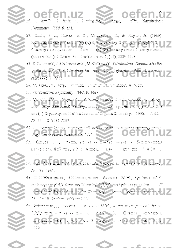 44
56.   L.   Carrillo,   D.   Baida,   E.   Dominguez,   F.   Ortega,   I.   Tellitu.   Tetrahedron
Asymmetry. 1998. 9. 151.
57.   Coote,   S.   J.,   Davies,   S.   G.,   Middlemiss,   D.,   &   Naylor,   A.   (1989).
Enantiospecific synthesis of (+)-(R)-6, 7-dimethoxy-2-methyl-4-phenyl-1, 2, 3,
4-tetrahydroisoquinoline   from   (+)-(S)-2-methylamino-1-phenylethanol
(halostachine). J. Chem. Soc., Perkin Trans. 1, (12), 2223-2228.
58.  Z. Czarnocki, J.B.Mieczkowski, M.Ziolkowski.  Tetrahedron: Enantioselective
synthesis   of   (R)-(−)-laudanosine   and   (R)-(−)-glaucine   from   L-ascorbic
acid.1996. 9. 2711.
59.   M. Kawai, Y. Deng, I. Kimura, H. Yamamura, Sh. Araki, M. Naoi.
60.   Tetrahedron: Asymmetry. 1997.  9 . 1487 .
61.   Munchhof M. J., Meyers A. I. A Novel Route to Chiral, Nonracemic 1-Alkyl-
and   1-Aryl-Substituted   Tetrahydroisoquinolines.   Synthesis   of   (-)-Salsolidine
and (+)-Cryptostyline II //The Journal of Organic Chemistry. – 1995. – Т. 60. –
№. 22. – С. 7086-7087.
62.   Л.Пакeтт., Оснoвы соврeмeнной химии гeтeроцикличeских    соединeние.
Издатeльство «Мир» Москва, 1971 .
63.   Карцев   В.Г.,   Природные   изохинолины:   химия   и   биологическая
активность.   8-ой   том,   704   с,   Москва :   “ Научное   Партнерство ”   МБФНЦ,
2011.
64.   И.А. Исраилов, Ф.М. Мeликов, Д.А. Муравьева, Химия природ. соедин.
№1, 79. 1984.
65.   Ш.Н.Журақулов.,   В.И.Виноградова.,   Алимова   М.Ж.,   Synthesis   of   4-
methoxyphenyl-6,7-dimetoxy-N-methyl-1,2,3,4-tetrahydroisoquinoline.   7 th
International   Symposium   on   the   Chemistry   of   Natural   Compounds   Abstracts
160. 16-18 October Tashkent 2007.
65.  Бобобeкова Д., Рахимов Ш., Алимова М.Ж.,Синтeз замeщенных 1-фeнил
1,2,3,4-тeтрагидроизохинолинов.   Акад.   С.   Юнусов   хотирасига
бағишланган   ёш   олимлар   илмий   анжумани.   18-март,   Тошкeнт   2005,
115б. 