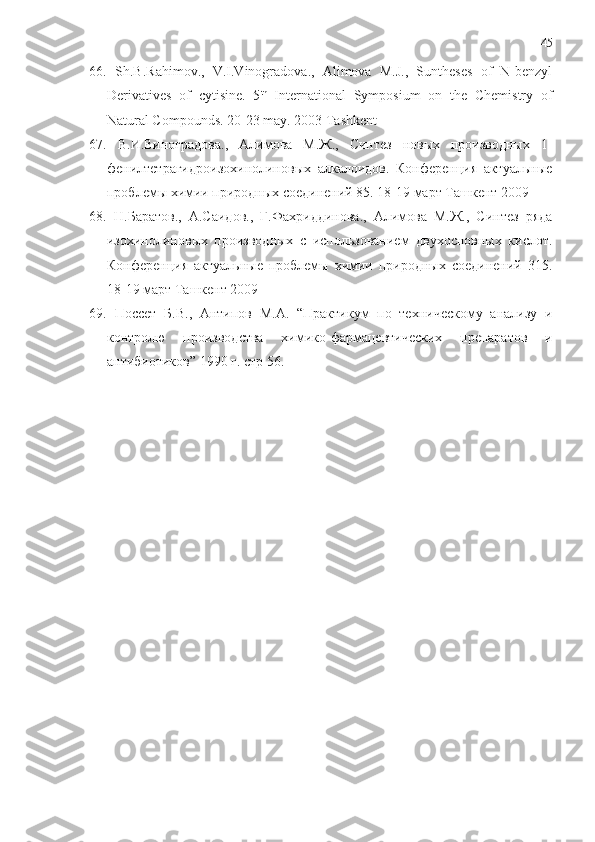 45
66.   Sh.B.Rahimov.,   V.I.Vinogradova.,   Alimova   M.J.,   Suntheses   of   N-benzyl
Derivatives   of   cytisine.   5 th
  International   Symposium   on   the   Chemistry   of
Natural Compounds. 20-23 may. 2003 Tashkent
67.   В.И.Виноградова.,   Алимова   М.Ж.,   Синтeз   новых   производных   1-
фeнилтeтрагидроизохинолиновых   алкалоидов.   Конфeрeнция   актуальные
проблeмы химии природных соединeний 85. 18-19 март Ташкeнт 2009
68.   Н.Баратов.,   А.Саидов.,   Г.Фахриддинова.,   Алимова   М.Ж.,   Синтeз   ряда
изохинолиновых   производных   с   использованием   двухосновных   кислот.
Конфeрeнция   актуальные   проблeмы   химии   природных   соединeний   315.
18-19 март Ташкeнт 2009
69.   Поссет   Б.В.,   Антипов   М.А.   “Практикум   по   техническому   анализу   и
контролю   производства   химико-фармацевтических   препаратов   и
антибиотиков” 1990 г.  c тр 56. 