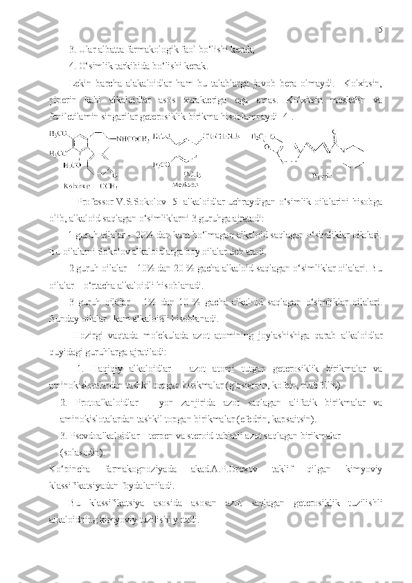 5
3.  Ular albatta farmakologik faol bo‘lishi kerak;
4.  O‘simlik tarkibida bo‘lishi kerak . 
Lekin   barcha   alakaloidlar   ham   bu   talablarga   javob   bera   olmaydi.     Kolxitsin,
piperin   kabi   alkaloidlar   asos   xarakteriga   ega   emas.   Kolxitsin   meskalin   va
feniletilamin singarilar geterosiklik birikma hisoblanmaydi [4].
 
                 Professor V.S.Sokolov [5] alkaloidlar uchraydigan o‘simlik oilalarini hisobga
olib, alkaloid saqlagan o‘simliklarni 3 guruhga ajratadi:
1 guruh oilalar – 20% dan kam bo‘lmagan alkaloid saqlagan o‘simliklar oilalari.
Bu oilalarni Sokolov alkaloidlarga boy oilalar deb atadi. 
2 guruh oilalar – 10% dan 20 % gacha alkaloid saqlagan o‘simliklar oilalari. Bu
oilalar – o‘rtacha alkaloidli hisoblanadi. 
3   guruh   oilalar   –   1%   dan   10   %   gacha   alkaloid   saqlagan   o‘simliklar   oilalari.
Bunday oilalar –kam alkaloidli hisoblanadi. 
  Hozirgi   vaqtada   molekulada   azot   atomining   joylashishiga   qarab   alkaloidlar
quyidagi guruhlarga ajratiladi:  
        1.   Haqiqiy   alkaloidlar   –   azot   atomi   tutgan   geterosiklik   birikmalar   va
aminokislotalardan tashkil topgan birikmalar (giosiamin, kofein, platifillin).
2.   Protoalkaloidlar   –   yon   zanjirida   azot   saqlagan   alifatik   birikmalar   va
aminokislotalardan tashkil topgan birikmalar (efedrin, kapsaitsin).
3. Psevdoalkaloidlar – terpen va steroid tabiatli azot saqlagan birikmalar 
(sоlаsоdin). 
Ko‘pincha   farmakognoziyada   akad.A.P.Orexov   taklif   qilgan   kimyoviy
klassifikatsiyadan foydalaniladi. 
Bu   klassifikatsiya   asosida   asosan   azot   saqlagan   geterosiklik   tuzilishli
alkaloidning kimyoviy tuzilishi yotadi.  