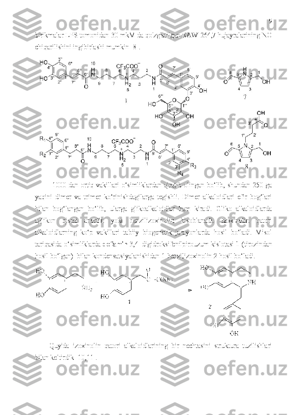 9
birikmalar LPS tomonidan 30 mkM da qo'zg'atilgan RAW 264,7 hujayralarining NO
chiqarilishini ingibirlashi mumkin [8].
1000 dan ortiq vakillari o‘simliklardan ajratib olingan bo‘lib, shundan 250 ga
yaqini   dimer   va   trimer   ko‘rinishdagilarga   tegishli.   Dimer   alkaloidlari   efir   bog‘lari
bilan   bog‘langan   bo‘lib,   ularga   glikoalkaloidlar   ham   kiradi.   Gliko   alkaloidlarda
aglikon   qismi   aporfin   yoki   benzilizoxinolin   hisoblanadi.   Izoxinolin   qatori
alkaloidlarning   ko‘p   vakillari   tabiiy   biogenetik   jarayonlarda   hosil   bo‘ladi.   Misol
tariqasida o‘simliklarda   dofamin   3,4–digidroksifenilpirouzum kislotasi   1   (tirozindan
hosil bo‘lgan)  bilan kondensatsiyalanishidan 1-benzilizoxinolin  2  hosil bo‘ladi.
Quyida   izoxinolin   qatori   alkaloidlarining   bir   nechtasini   struktura   tuzilishlari
bilan keltirdik [10,11]. 