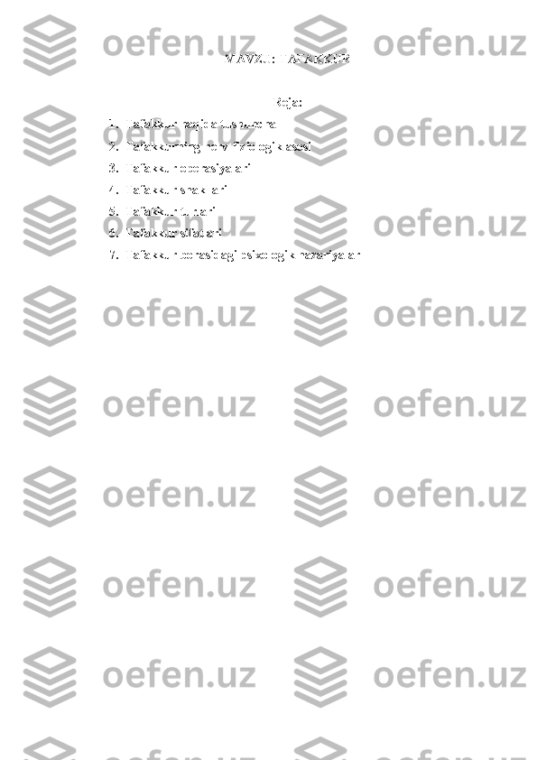 MAVZU:  TAFAKKUR
Reja:
1. Tafakkur haqida tushuncha
2. Tafakkurning nerv-fiziologik asosi
3. Tafakkur operasiyalari
4. Tafakkur shakllari
5. Tafakkur turlari
6. Tafakkur sifatlari
7. Tafakkur borasidagi psixologik nazariyalar 