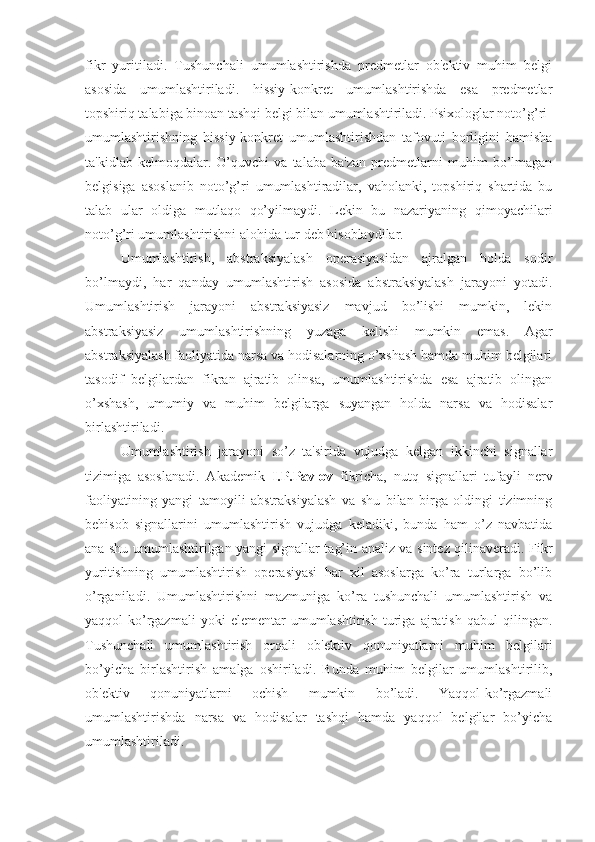 fikr   yuritiladi.   Tushunchali   umumlashtirishda   predmetlar   ob'ektiv   muhim   belgi
asosida   umumlashtiriladi.   hissiy-konkret   umumlashtirishda   esa   predmetlar
topshiriq talabiga binoan tashqi belgi bilan umumlashtiriladi. Psixologlar noto’g’ri 
umumlashtirishning   hissiy-konkret   umumlashtirishdan   tafovuti   borligini   hamisha
ta'kidlab   kelmoqdalar.   O’quvchi   va   talaba   ba'zan   predmetlarni   muhim   bo’lmagan
belgisiga   asoslanib   noto’g’ri   umumlashtiradilar,   vaholanki,   topshiriq   shartida   bu
talab   ular   oldiga   mutlaqo   qo’yilmaydi.   Lekin   bu   nazariyaning   qimoyachilari
noto’g’ri umumlashtirishni alohida tur deb hisoblaydilar. 
Umumlashtirish,   abstraksiyalash   operasiyasidan   ajralgan   holda   sodir
bo’lmaydi,   har   qanday   umumlashtirish   asosida   abstraksiyalash   jarayoni   yotadi.
Umumlashtirish   jarayoni   abstraksiyasiz   mavjud   bo’lishi   mumkin,   lekin
abstraksiyasiz   umumlashtirishning   yuzaga   kelishi   mumkin   emas.   Agar
abstraksiyalash faoliyatida narsa va hodisalarning o’xshash hamda muhim belgilari
tasodif   belgilardan   fikran   ajratib   olinsa,   umumlashtirishda   esa   ajratib   olingan
o’xshash,   umumiy   va   muhim   belgilarga   suyangan   holda   narsa   va   hodisalar
birlashtiriladi.
Umumlashtirish   jarayoni   so’z   ta'sirida   vujudga   kelgan   ikkinchi   signallar
tizimiga   asoslanadi.   Akademik   I.P.Pavlov   fikricha,   nutq   signallari   tufayli   nerv
faoliyatining   yangi   tamoyili   abstraksiyalash   va   shu   bilan   birga   oldingi   tizimning
behisob   signallarini   umumlashtirish   vujudga   keladiki,   bunda   ham   o’z   navbatida
ana shu umumlashtirilgan yangi signallar tag’in analiz va sintez qilinaveradi. Fikr
yuritishning   umumlashtirish   operasiyasi   har   xil   asoslarga   ko’ra   turlarga   bo’lib
o’rganiladi.   Umumlashtirishni   mazmuniga   ko’ra   tushunchali   umumlashtirish   va
yaqqol-ko’rgazmali   yoki   elementar   umumlashtirish   turiga   ajratish   qabul   qilingan.
Tushunchali   umumlashtirish   orqali   ob'ektiv   qonuniyatlarni   muhim   belgilari
bo’yicha   birlashtirish   amalga   oshiriladi.   Bunda   muhim   belgilar   umumlashtirilib,
ob'ektiv   qonuniyatlarni   ochish   mumkin   bo’ladi.   Yaqqol-ko’rgazmali
umumlashtirishda   narsa   va   hodisalar   tashqi   hamda   yaqqol   belgilar   bo’yicha
umumlashtiriladi. 