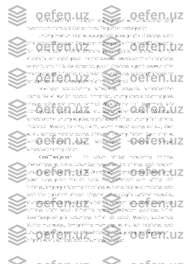 Konkretlashtirish   - hodisalarni ichki bog’lanish va munosabatlardan qat'iy
nazar bir tomonlama ta'kidlashdan iborat fikr yuritish operasiyasidir.
Umumiy   mavhum   belgi   va   xususiyatlarni   yakka   yolg’iz   ob'ektlarga   tadbiq
qilish bilan ifodalanadigan fikr yuritish operasiyasi insonning barcha faoliyatlarida
faol   ishtirok   etadi.   Voqelik   qanchalik   yaqqol   shaklda   ifodalansa,   inson   uni
shunchalik oson  anglab yetadi. Insonlar  dastavval  tevarak atrofni  aniq belgilariga
asoslanib,   aniq   holda   aks   ettirganlar,   yaqqol   obrazlarga   suyanib   tasavvur   qilish
imkoniyatiga ega bo’lganlar, shu boisdan to hozirgi kunga qadar aniqlik belgisi har
qanday inson zoti uchun eng yaqin belgi bo’lib isoblanadi.
Psixologlar   tadqiqotlarining   ko’rsatishiga   qaraganda   konkretlashtirish
odamda   ikki   xil   vazifani   bajaradi.   Birinchidan,   umumiy   abstrakt   belgining   yakka
ob'ektga   tadbiq   etish   amalga   oshiriladi.   Masalan,   biz   "oq"   deganimizda   ko’z
oldimizga   qor,   qog’oz,   paxta   va   shu   kabilar   kelishi   mumkin.   Ikkinchidan,
konkretlashtirish umumiy va yakka belgilar kamroq bo’lgan umumiylikni ochishda
ifodalanadi.   Masalan,   biz   olma,   olxo’ri,   uzumni   mevalar   qatoriga   stol-stul,   divan
va   shu   kabilarni   mebellar   qatoriga   qo’shamiz.   Umumiy   fikrlarni   bayon   qilish   va
izohlash   chog’ida   odatda   keltiriladigan   misollarning   hammasi
konkretlashtirishning o’zidir.
Klassifikasiyalash   -   bir   turkum   ichidagi   narsalarning   bir-biriga
o’xshashligiga   va   boshqa   turkumdagi   narsalardan   farq   qilishiga   qarab   narsalarni
turkumlarga   ajratish   tizimidir.   D.I.Mendelevni   "Elementlarning   davriy   tizimi"
jadvali   bunga   yorqin   misoldir.   Bunda   olim   elementlarni   atom   og’irligi   ortib
borishiga, kimyoviy sifatlarning bir tipligiga va boshqa belgi va alomatlariga qarab
tartib   bilan   joylashtirib   chiqqan.   O’rganish   uchun   qulaylik   tug’dirish   maqsadida,
shuningdek,   amaliy   maqsadlarda   ko’pchilik   narsalarni   guruhlarga,   turkumlarga
bo’lishga   to’g’ri   keladi.   Ko’pchilik   narsalarni   hodisalarni   guruhlarga   bo’lish
klassifikasiyalash   yoki   turkumlarga   bo’lish   deb   ataladi.   Masalan,   kutubxonada
kitoblar   muqovasiga,   farmoyishning   mazmuniga   va   shu   kabi   belgilariga   qarab
turkumlariga bo’lish mumkin. O’quvchilarning odatda yoshi yoki jinsiy belgilari 
bo’yicha va shu kabilarga qarab turkumlarga bo’ladilar. 