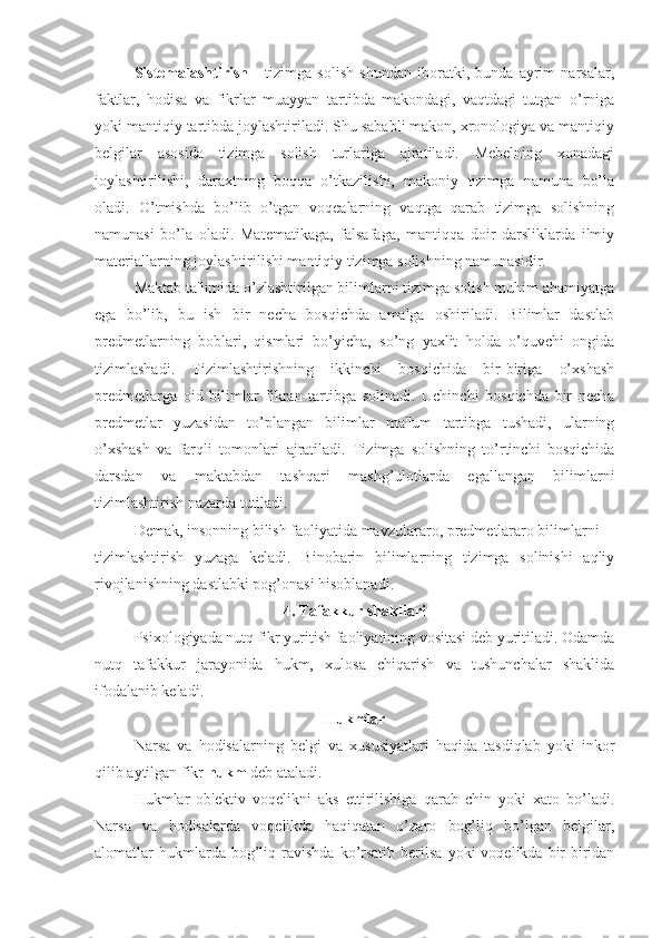 Sistemalashtirish   -   tizimga   solish   shundan   iboratki,   bunda   ayrim   narsalar,
faktlar,   hodisa   va   fikrlar   muayyan   tartibda   makondagi,   vaqtdagi   tutgan   o’rniga
yoki mantiqiy tartibda joylashtiriladi. Shu sababli makon, xronologiya va mantiqiy
belgilar   asosida   tizimga   solish   turlariga   ajratiladi.   Mebelning   xonadagi
joylashtirilishi,   daraxtning   boqqa   o’tkazilishi,   makoniy   tizimga   namuna   bo’la
oladi.   O’tmishda   bo’lib   o’tgan   voqealarning   vaqtga   qarab   tizimga   solishning
namunasi   bo’la   oladi.   Matematikaga,   falsafaga,   mantiqqa   doir   darsliklarda   ilmiy
materiallarning joylashtirilishi mantiqiy tizimga solishning namunasidir.
Maktab ta'limida o’zlashtirilgan bilimlarni tizimga solish muhim ahamiyatga
ega   bo’lib,   bu   ish   bir   necha   bosqichda   amalga   oshiriladi.   Bilimlar   dastlab
predmetlarning   boblari,   qismlari   bo’yicha,   so’ng   yaxlit   holda   o’quvchi   ongida
tizimlashadi.   Tizimlashtirishning   ikkinchi   bosqichida   bir-biriga   o’xshash
predmetlarga   oid   bilimlar   fikran   tartibga   solinadi.   Uchinchi   bosqichda   bir   necha
predmetlar   yuzasidan   to’plangan   bilimlar   ma'lum   tartibga   tushadi,   ularning
o’xshash   va   farqli   tomonlari   ajratiladi.   Tizimga   solishning   to’rtinchi   bosqichida
darsdan   va   maktabdan   tashqari   mashg’ulotlarda   egallangan   bilimlarni
tizimlashtirish nazarda tutiladi.
Demak, insonning bilish faoliyatida mavzulararo, predmetlararo bilimlarni 
tizimlashtirish   yuzaga   keladi.   Binobarin   bilimlarning   tizimga   solinishi   aqliy
rivojlanishning dastlabki pog’onasi hisoblanadi.
4. Tafakkur shakllari
Psixologiyada nutq fikr yuritish faoliyatining vositasi deb yuritiladi. Odamda
nutq   tafakkur   jarayonida   hukm,   xulosa   chiqarish   va   tushunchalar   shaklida
ifodalanib keladi.
Hukmlar
Narsa   va   hodisalarning   belgi   va   xususiyatlari   haqida   tasdiqlab   yoki   inkor
qilib aytilgan fikr  hukm  deb ataladi. 
Hukmlar   ob'ektiv   voqelikni   aks   ettirilishiga   qarab   chin   yoki   xato   bo’ladi.
Narsa   va   hodisalarda   voqelikda   haqiqatan   o’zaro   bog’liq   bo’lgan   belgilar,
alomatlar   hukmlarda  bog’liq  ravishda  ko’rsatib   berilsa   yoki   voqelikda  bir-biridan 