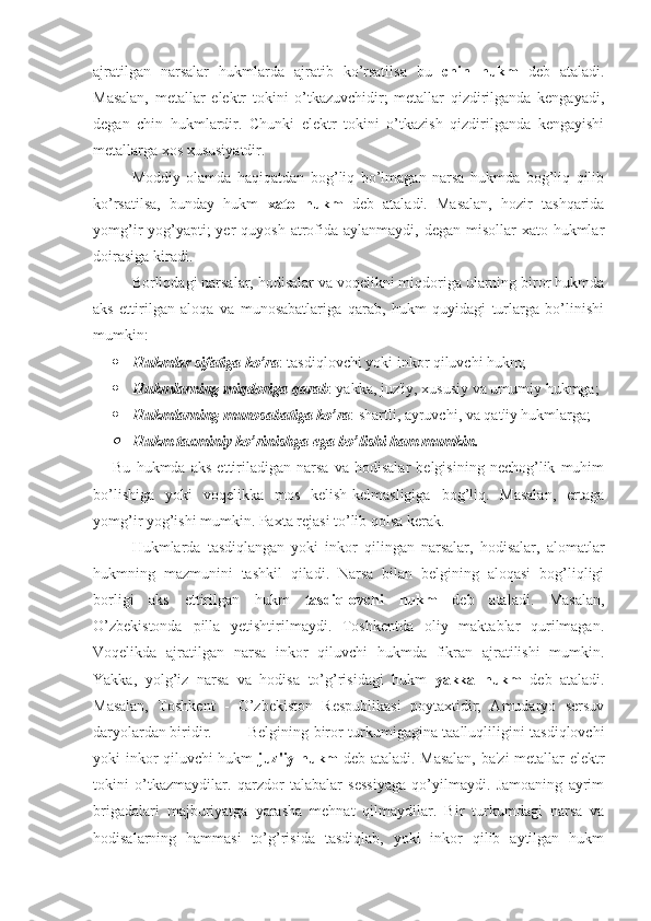 ajratilgan   narsalar   hukmlarda   ajratib   ko’rsatilsa   bu   chin   hukm   deb   ataladi.
Masalan,   metallar   elektr   tokini   o’tkazuvchidir;   metallar   qizdirilganda   kengayadi,
degan   chin   hukmlardir.   Chunki   elektr   tokini   o’tkazish   qizdirilganda   kengayishi
metallarga xos xususiyatdir. 
Moddiy   olamda   haqiqatdan   bog’liq   bo’lmagan   narsa   hukmda   bog’liq   qilib
ko’rsatilsa,   bunday   hukm   xato   hukm   deb   ataladi.   Masalan,   hozir   tashqarida
yomg’ir  yog’yapti;  yer  quyosh  atrofida aylanmaydi, degan misollar  xato hukmlar
doirasiga kiradi. 
Borliqdagi narsalar, hodisalar va voqelikni miqdoriga ularning biror hukmda
aks   ettirilgan   aloqa   va   munosabatlariga   qarab,   hukm   quyidagi   turlarga   bo’linishi
mumkin:
 Hukmlar sifatiga ko’ra : tasdiqlovchi yoki inkor qiluvchi hukm; 
 Hukmlarning miqdoriga qarab : yakka, juz'iy, xususiy va umumiy hukmga;
 Hukmlarning munosabatiga ko’ra : shartli, ayruvchi, va qat'iy hukmlarga;
Hukm taxminiy ko’rinishga ega bo’lishi ham mumkin. 
Bu   hukmda   aks   ettiriladigan   narsa   va   hodisalar   belgisining   nechog’lik   muhim
bo’lishiga   yoki   voqelikka   mos   kelish-kelmasligiga   bog’liq.   Masalan,   ertaga
yomg’ir yog’ishi mumkin. Paxta rejasi to’lib qolsa kerak.
Hukmlarda   tasdiqlangan   yoki   inkor   qilingan   narsalar,   hodisalar,   alomatlar
hukmning   mazmunini   tashkil   qiladi.   Narsa   bilan   belgining   aloqasi   bog’liqligi
borligi   aks   ettirilgan   hukm   tasdiqlovchi   hukm   deb   ataladi.   Masalan,
O’zbekistonda   pilla   yetishtirilmaydi.   Toshkentda   oliy   maktablar   qurilmagan.
Voqelikda   ajratilgan   narsa   inkor   qiluvchi   hukmda   fikran   ajratilishi   mumkin.
Yakka,   yolg’iz   narsa   va   hodisa   to’g’risidagi   hukm   yakka   hukm   deb   ataladi.
Masalan,   Toshkent   -   O’zbekiston   Respublikasi   poytaxtidir;   Amudaryo   sersuv
daryolardan biridir. Belgining biror turkumigagina taalluqliligini tasdiqlovchi
yoki inkor qiluvchi hukm   juz'iy hukm   deb ataladi. Masalan, ba'zi metallar elektr
tokini   o’tkazmaydilar.   qarzdor   talabalar   sessiyaga   qo’yilmaydi.   Jamoaning   ayrim
brigadalari   majburiyatga   yarasha   mehnat   qilmaydilar.   Bir   turkumdagi   narsa   va
hodisalarning   hammasi   to’g’risida   tasdiqlab,   yoki   inkor   qilib   aytilgan   hukm 