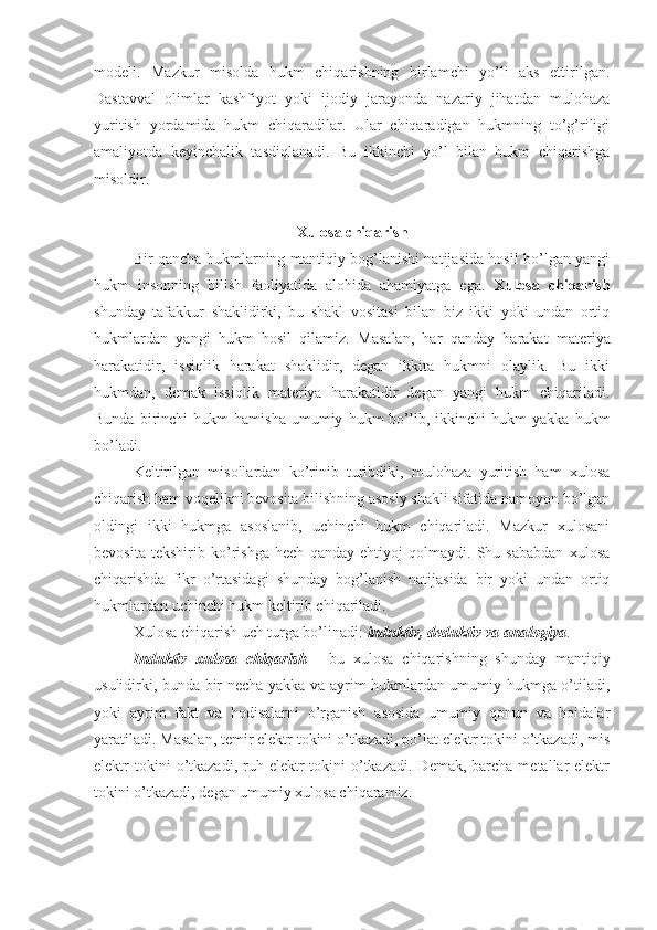 modeli.   Mazkur   misolda   hukm   chiqarishning   birlamchi   yo’li   aks   ettirilgan.
Dastavval   olimlar   kashfiyot   yoki   ijodiy   jarayonda   nazariy   jihatdan   mulohaza
yuritish   yordamida   hukm   chiqaradilar.   Ular   chiqaradigan   hukmning   to’g’riligi
amaliyotda   keyinchalik   tasdiqlanadi.   Bu   ikkinchi   yo’l   bilan   hukm   chiqarishga
misoldir.
Xulosa chiqarish
Bir qancha hukmlarning mantiqiy bog’lanishi natijasida hosil bo’lgan yangi
hukm   insonning   bilish   faoliyatida   alohida   ahamiyatga   ega.   Xulosa   chiqarish
shunday   tafakkur   shaklidirki,   bu   shakl   vositasi   bilan   biz   ikki   yoki   undan   ortiq
hukmlardan   yangi   hukm   hosil   qilamiz.   Masalan,   har   qanday   harakat   materiya
harakatidir,   issiqlik   harakat   shaklidir,   degan   ikkita   hukmni   olaylik.   Bu   ikki
hukmdan,   demak   issiqlik   materiya   harakatidir   degan   yangi   hukm   chiqariladi.
Bunda   birinchi   hukm   hamisha   umumiy   hukm   bo’lib,  ikkinchi   hukm   yakka   hukm
bo’ladi.
Keltirilgan   misollardan   ko’rinib   turibdiki,   mulohaza   yuritish   ham   xulosa
chiqarish ham voqelikni bevosita bilishning asosiy shakli sifatida namoyon bo’lgan
oldingi   ikki   hukmga   asoslanib,   uchinchi   hukm   chiqariladi.   Mazkur   xulosani
bevosita   tekshirib   ko’rishga   hech   qanday   ehtiyoj   qolmaydi.   Shu   sababdan   xulosa
chiqarishda   fikr   o’rtasidagi   shunday   bog’lanish   natijasida   bir   yoki   undan   ortiq
hukmlardan uchinchi hukm keltirib chiqariladi.
Xulosa chiqarish uch turga bo’linadi:  induktiv, deduktiv va analogiya .
Induktiv   xulosa   chiqarish   -   bu   xulosa   chiqarishning   shunday   mantiqiy
usulidirki, bunda bir necha yakka va ayrim hukmlardan umumiy hukmga o’tiladi,
yoki   ayrim   fakt   va   hodisalarni   o’rganish   asosida   umumiy   qonun   va   hoidalar
yaratiladi. Masalan, temir elektr tokini o’tkazadi, po’lat elektr tokini o’tkazadi, mis
elektr  tokini  o’tkazadi,  ruh  elektr  tokini  o’tkazadi.  Demak,  barcha  metallar  elektr
tokini o’tkazadi, degan umumiy xulosa chiqaramiz. 