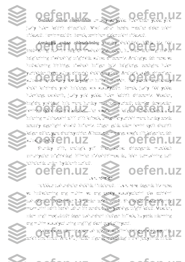 Deduktiv   xulosa   chiqarishda   umumiy   va   yakka   hukmlardan   yakka   yoki
juz'iy   hukm   keltirib   chiqariladi.   Misol   uchun   barcha   metallar   elektr   tokini
o’tkazadi. Temir metaldir. Demak, temir ham elektr tokini o’tkazadi. 
Analogiya   xulosa   chiqarishning   shunday   shaklidirki,   bunda   biz   ikki
predmetning   ba'zi   bir   belgilari   o’xshashligiga   qarab,   bu   predmetlarning   boshqa
belgilarining   o’xshashligi   to’g’risida   xulosa   chiqaramiz.   Analogiya   deb   narsa   va
hodisalarning   bir-biriga   o’xshash   bo’lgan   ba'zi   belgilariga   qarabgina   hukm
yuritishdan   iborat   xulosa   chiqarish   shakliga   aytiladi.   Analogik  usulda   chiqarilgan
xulosa   chin,   taxminiy   hamda   yolg’on   bo’lishi   mumkin.   Fikr   yuritishning   bunday
shakli   ko’pincha   yosh   bolalarga   xos   xususiyatdir.   Demak,   juz'iy   ikki   yakka
hukmlarga   asoslanib,   juz'iy   yoki   yakka   hukm   keltirib   chiqaramiz.   Masalan,
bog’cha   yoshidagi   bola   mana   bunday   mulohaza   yuritadi;   adamlar   darvozadan
ismimni   aytib   chaqirib   keldilar.   Ular   sovg’a   olib   kelgan   bo’lsalar   kerak.   Bu
bolaning mulohazasini tahlil qilib ko’rsak, uning fikr yuritishi mana bunday tarzda
taraqqiy   etganligini   shoxidi   bo’lamiz.   O’tgan   galda   adam   ismini   aytib   chaqirib
kelgan edilar, yana chaqirayotirlar. Albatta, adam menga sovg’a olib kelganlar, deb
xulosa chiqaradi. 
Shunday   qilib,   analogik   yo’l   bilan   xulosa   chiqarganda   murakkab
qonuniyatlar   to’g’risidagi   bilimlar   o’zlashtirilmasa-da,   lekin   turmushning   turli
jabhalarida undan foydalanib turiladi.
Tushunchalar
Tafakkur   tushunchalar   shaklida   ifodalanadi.   Tushuncha   deganda   biz   narsa
va   hodisalarning   eng   muhim   va   eng   asosiy   xususiyatlarini   aks   ettirishni
tushunamiz.   Tushunchalar   hukmlardan   tarkib   topadi.   Shu   sababli   tushunchaning
mazmunini ochib berish uchun bir qancha hukm yurtishga to’g’ri keladi. Masalan,
odam  ongli  mavjudotdir  degan tushunchani  oladigan bo’lsak, bu yerda odamning
eng muhim xususiyati uning ongliligi ekani qayd qilinyapti.
Tushunchalar odamning turmush tajribasi va bilimlarining ortishi jarayonida
tarkib topa boradi. Ana shu jihatdan olganda maktabdagi o’qish jarayonida bolada 