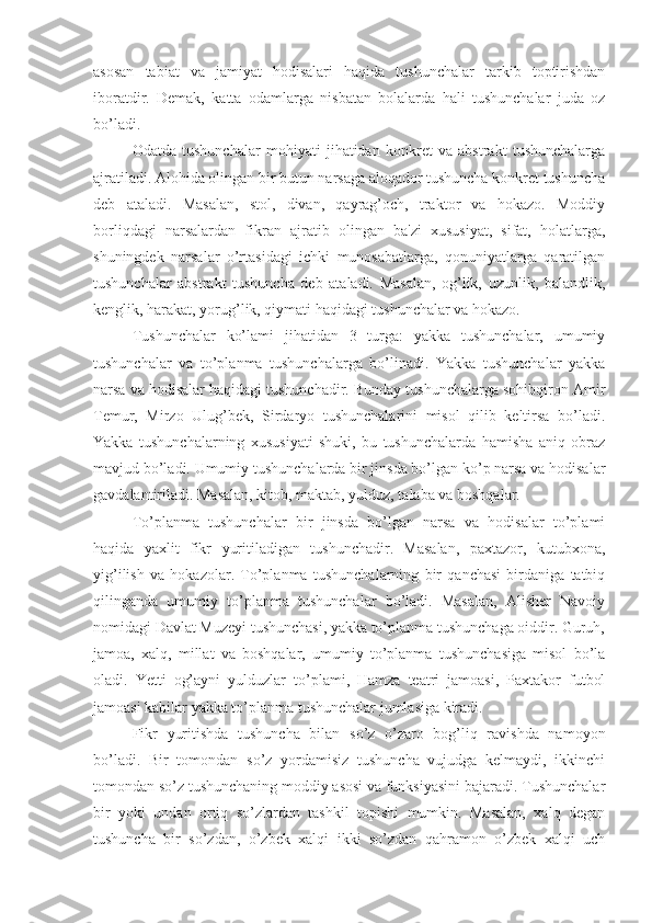 asosan   tabiat   va   jamiyat   hodisalari   haqida   tushunchalar   tarkib   toptirishdan
iboratdir.   Demak,   katta   odamlarga   nisbatan   bolalarda   hali   tushunchalar   juda   oz
bo’ladi.
Odatda   tushunchalar   mohiyati   jihatidan   konkret   va   abstrakt   tushunchalarga
ajratiladi. Alohida olingan bir butun narsaga aloqador tushuncha konkret tushuncha
deb   ataladi.   Masalan,   stol,   divan,   qayrag’och,   traktor   va   hokazo.   Moddiy
borliqdagi   narsalardan   fikran   ajratib   olingan   ba'zi   xususiyat,   sifat,   holatlarga,
shuningdek   narsalar   o’rtasidagi   ichki   munosabatlarga,   qonuniyatlarga   qaratilgan
tushunchalar   abstrakt   tushuncha   deb   ataladi.   Masalan,   og’lik,   uzunlik,   balandlik,
kenglik, harakat, yorug’lik, qiymati haqidagi tushunchalar va hokazo.
Tushunchalar   ko’lami   jihatidan   3   turga:   yakka   tushunchalar,   umumiy
tushunchalar   va   to’planma   tushunchalarga   bo’linadi.   Yakka   tushunchalar   yakka
narsa va hodisalar haqidagi tushunchadir. Bunday tushunchalarga sohibqiron Amir
Temur,   Mirzo   Ulug’bek,   Sirdaryo   tushunchalarini   misol   qilib   keltirsa   bo’ladi.
Yakka   tushunchalarning   xususiyati   shuki,   bu   tushunchalarda   hamisha   aniq   obraz
mavjud bo’ladi. Umumiy tushunchalarda bir jinsda bo’lgan ko’p narsa va hodisalar
gavdalantiriladi. Masalan, kitob, maktab, yulduz, talaba va boshqalar.
To’planma   tushunchalar   bir   jinsda   bo’lgan   narsa   va   hodisalar   to’plami
haqida   yaxlit   fikr   yuritiladigan   tushunchadir.   Masalan,   paxtazor,   kutubxona,
yig’ilish   va   hokazolar.   To’planma   tushunchalarning   bir   qanchasi   birdaniga   tatbiq
qilinganda   umumiy   to’planma   tushunchalar   bo’ladi.   Masalan,   Alisher   Navoiy
nomidagi Davlat Muzeyi tushunchasi, yakka to’planma tushunchaga oiddir. Guruh,
jamoa,   xalq,   millat   va   boshqalar,   umumiy   to’planma   tushunchasiga   misol   bo’la
oladi.   Yetti   og’ayni   yulduzlar   to’plami,   Hamza   teatri   jamoasi,   Paxtakor   futbol
jamoasi kabilar yakka to’planma tushunchalar jumlasiga kiradi. 
Fikr   yuritishda   tushuncha   bilan   so’z   o’zaro   bog’liq   ravishda   namoyon
bo’ladi.   Bir   tomondan   so’z   yordamisiz   tushuncha   vujudga   kelmaydi,   ikkinchi
tomondan so’z tushunchaning moddiy asosi va funksiyasini bajaradi. Tushunchalar
bir   yoki   undan   ortiq   so’zlardan   tashkil   topishi   mumkin.   Masalan,   xalq   degan
tushuncha   bir   so’zdan,   o’zbek   xalqi   ikki   so’zdan   qahramon   o’zbek   xalqi   uch 