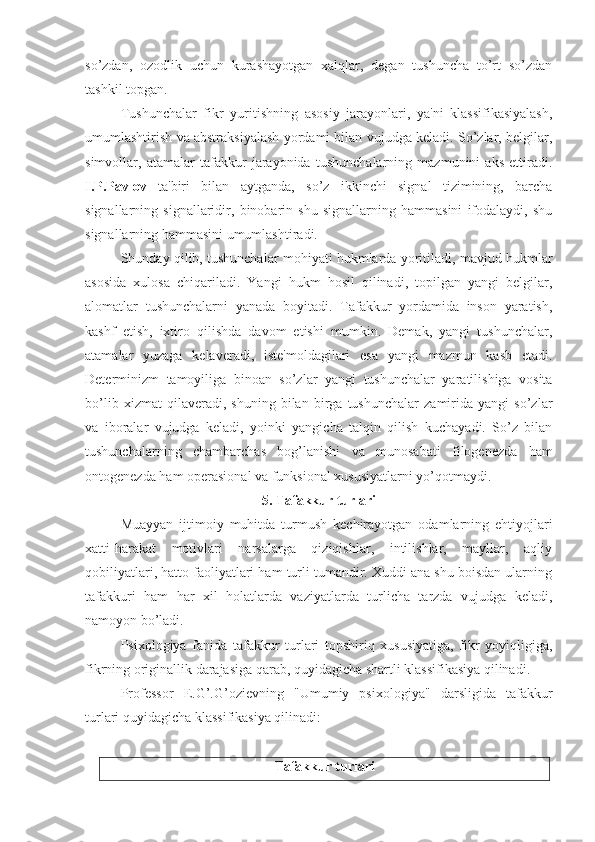 so’zdan,   ozodlik   uchun   kurashayotgan   xalqlar,   degan   tushuncha   to’rt   so’zdan
tashkil topgan.
Tushunchalar   fikr   yuritishning   asosiy   jarayonlari,   ya'ni   klassifikasiyalash,
umumlashtirish va abstraksiyalash yordami bilan vujudga keladi. So’zlar, belgilar,
simvollar,   atamalar   tafakkur   jarayonida   tushunchalarning   mazmunini   aks   ettiradi.
I.P.Pavlov   ta'biri   bilan   aytganda,   so’z   ikkinchi   signal   tizimining,   barcha
signallarning   signallaridir,   binobarin   shu   signallarning   hammasini   ifodalaydi,   shu
signallarning hammasini umumlashtiradi. 
Shunday qilib, tushunchalar mohiyati hukmlarda yoritiladi, mavjud hukmlar
asosida   xulosa   chiqariladi.   Yangi   hukm   hosil   qilinadi,   topilgan   yangi   belgilar,
alomatlar   tushunchalarni   yanada   boyitadi.   Tafakkur   yordamida   inson   yaratish,
kashf   etish,   ixtiro   qilishda   davom   etishi   mumkin.   Demak,   yangi   tushunchalar,
atamalar   yuzaga   kelaveradi,   iste'moldagilari   esa   yangi   mazmun   kasb   etadi.
Determinizm   tamoyiliga   binoan   so’zlar   yangi   tushunchalar   yaratilishiga   vosita
bo’lib   xizmat   qilaveradi,   shuning   bilan   birga   tushunchalar   zamirida   yangi   so’zlar
va   iboralar   vujudga   keladi,   yoinki   yangicha   talqin   qilish   kuchayadi.   So’z   bilan
tushunchalarning   chambarchas   bog’lanishi   va   munosabati   filogenezda   ham
ontogenezda ham operasional va funksional xususiyatlarni yo’qotmaydi. 
5. Tafakkur turlari
Muayyan   ijtimoiy   muhitda   turmush   kechirayotgan   odamlarning   ehtiyojlari
xatti-harakat   motivlari   narsalarga   qiziqishlar,   intilishlar,   mayllar,   aqliy
qobiliyatlari, hatto faoliyatlari ham turli tumandir. Xuddi ana shu boisdan ularning
tafakkuri   ham   har   xil   holatlarda   vaziyatlarda   turlicha   tarzda   vujudga   keladi,
namoyon bo’ladi. 
Psixologiya   fanida   tafakkur   turlari   topshiriq   xususiyatiga,   fikr   yoyiqligiga,
fikrning originallik darajasiga qarab, quyidagicha shartli klassifikasiya qilinadi.
Professor   E.G’.G’ozievning   "Umumiy   psixologiya"   darsligida   tafakkur
turlari quyidagicha klassifikasiya qilinadi:
Tafakkur turlari 