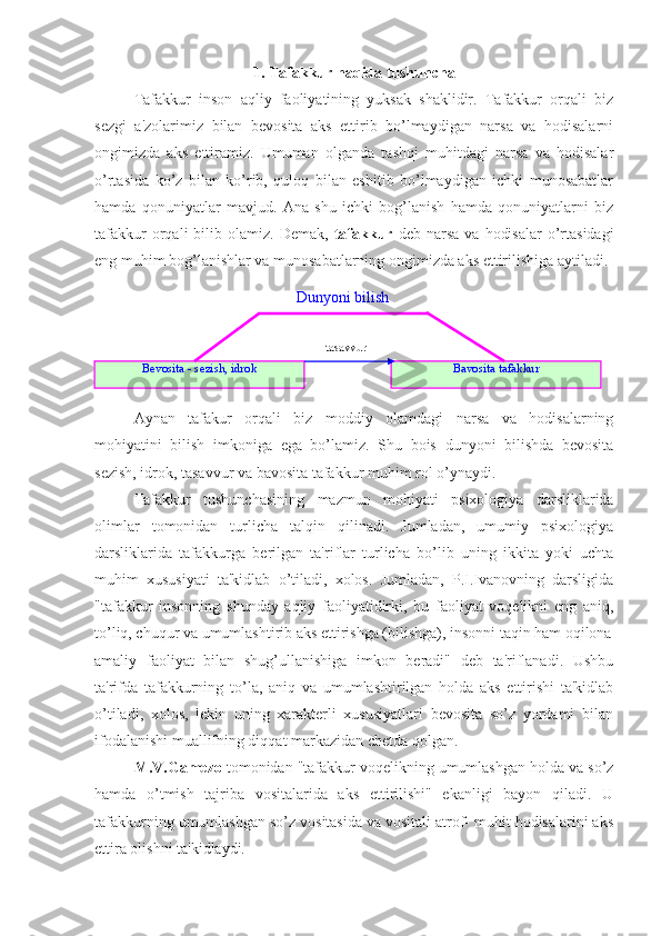 1. Tafakkur haqida tushuncha
Tafakkur   inson   aqliy   faoliyatining   yuksak   shaklidir.   Tafakkur   orqali   biz
sezgi   a'zolarimiz   bilan   bevosita   aks   ettirib   bo’lmaydigan   narsa   va   hodisalarni
ongimizda   aks   ettiramiz.   Umuman   olganda   tashqi   muhitdagi   narsa   va   hodisalar
o’rtasida   ko’z   bilan   ko’rib,   quloq   bilan   eshitib   bo’lmaydigan   ichki   munosabatlar
hamda   qonuniyatlar   mavjud.   Ana   shu   ichki   bog’lanish   hamda   qonuniyatlarni   biz
tafakkur  orqali   bilib  olamiz.   Demak,   tafakkur   deb  narsa  va   hodisalar   o’rtasidagi
eng muhim bog’lanishlar va munosabatlarning ongimizda aks ettirilishiga aytiladi.
Aynan   tafakur   orqali   biz   moddiy   olamdagi   narsa   va   hodisalarning
mohiyatini   bilish   imkoniga   ega   bo’lamiz.   Shu   bois   dunyoni   bilishda   bevosita
sezish, idrok, tasavvur va bavosita tafakkur muhim rol o’ynaydi. 
Tafakkur   tushunchasining   mazmun   mohiyati   psixologiya   darsliklarida
olimlar   tomonidan   turlicha   talqin   qilinadi.   Jumladan,   umumiy   psixologiya
darsliklarida   tafakkurga   berilgan   ta'riflar   turlicha   bo’lib   uning   ikkita   yoki   uchta
muhim   xususiyati   ta'kidlab   o’tiladi,   xolos.   Jumladan,   P.I.Ivanovning   darsligida
"tafakkur   insonning   shunday   aqliy   faoliyatidirki,   bu   faoliyat   voqelikni   eng   aniq,
to’liq, chuqur va umumlashtirib aks ettirishga (bilishga), insonni taqin ham oqilona
amaliy   faoliyat   bilan   shug’ullanishiga   imkon   beradi"   deb   ta'riflanadi.   Ushbu
ta'rifda   tafakkurning   to’la,   aniq   va   umumlashtirilgan   holda   aks   ettirishi   ta'kidlab
o’tiladi,   xolos,   lekin   uning   xarakterli   xususiyatlari   bevosita   so’z   yordami   bilan
ifodalanishi muallifning diqqat markazidan chetda qolgan.
M.V.Gamezo  tomonidan "tafakkur voqelikning umumlashgan holda va so’z
hamda   o’tmish   tajriba   vositalarida   aks   ettirilishi"   ekanligi   bayon   qiladi.   U
tafakkurning umumlashgan so’z vositasida va vositali atrof- muhit hodisalarini aks
ettira olishni ta'kidlaydi. Dunyoni bilish
Bevosita - sezish, idrok Bavosita tafakkurtasavvur 