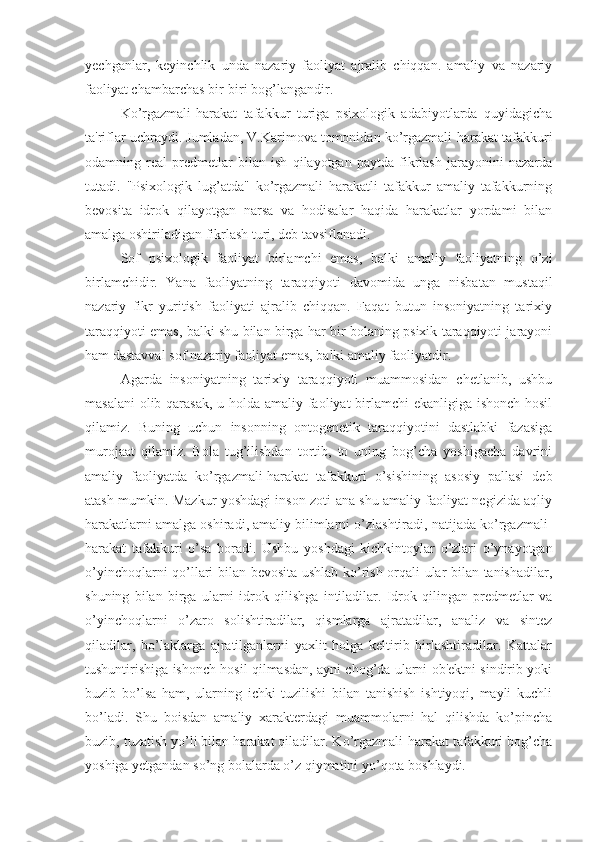 yechganlar,   keyinchlik   unda   nazariy   faoliyat   ajralib   chiqqan.   amaliy   va   nazariy
faoliyat chambarchas bir-biri bog’langandir. 
Ko’rgazmali-harakat   tafakkur   turiga   psixologik   adabiyotlarda   quyidagicha
ta'riflar uchraydi. Jumladan, V.Karimova tomonidan ko’rgazmali-harakat tafakkuri
odamning   real   predmetlar   bilan   ish   qilayotgan   paytda   fikrlash   jarayonini   nazarda
tutadi.   "Psixologik   lug’atda"   ko’rgazmali   harakatli   tafakkur   amaliy   tafakkurning
bevosita   idrok   qilayotgan   narsa   va   hodisalar   haqida   harakatlar   yordami   bilan
amalga oshiriladigan fikrlash turi, deb tavsiflanadi. 
Sof   psixologik   faoliyat   birlamchi   emas,   balki   amaliy   faoliyatning   o’zi
birlamchidir.   Yana   faoliyatning   taraqqiyoti   davomida   unga   nisbatan   mustaqil
nazariy   fikr   yuritish   faoliyati   ajralib   chiqqan.   Faqat   butun   insoniyatning   tarixiy
taraqqiyoti emas, balki shu bilan birga har bir bolaning psixik taraqqiyoti jarayoni
ham dastavval sof nazariy faoliyat emas, balki amaliy faoliyatdir. 
Agarda   insoniyatning   tarixiy   taraqqiyoti   muammosidan   chetlanib,   ushbu
masalani  olib qarasak, u holda amaliy faoliyat birlamchi  ekanligiga ishonch hosil
qilamiz.   Buning   uchun   insonning   ontogenetik   taraqqiyotini   dastlabki   fazasiga
murojaat   qilamiz.   Bola   tug’ilishdan   tortib,   to   uning   bog’cha   yoshigacha   davrini
amaliy   faoliyatda   ko’rgazmali-harakat   tafakkuri   o’sishining   asosiy   pallasi   deb
atash mumkin. Mazkur yoshdagi inson zoti ana shu amaliy faoliyat negizida aqliy
harakatlarni amalga oshiradi, amaliy bilimlarni o’zlashtiradi, natijada ko’rgazmali-
harakat   tafakkuri   o’sa   boradi.   Ushbu   yoshdagi   kichkintoylar   o’zlari   o’ynayotgan
o’yinchoqlarni qo’llari bilan bevosita ushlab ko’rish orqali ular bilan tanishadilar,
shuning   bilan   birga   ularni   idrok   qilishga   intiladilar.   Idrok   qilingan   predmetlar   va
o’yinchoqlarni   o’zaro   solishtiradilar,   qismlarga   ajratadilar,   analiz   va   sintez
qiladilar,   bo’laklarga   ajratilganlarni   yaxlit   holga   keltirib   birlashtiradilar.   Kattalar
tushuntirishiga ishonch hosil qilmasdan, ayni chog’da ularni ob'ektni sindirib yoki
buzib   bo’lsa   ham,   ularning   ichki   tuzilishi   bilan   tanishish   ishtiyoqi,   mayli   kuchli
bo’ladi.   Shu   boisdan   amaliy   xarakterdagi   muammolarni   hal   qilishda   ko’pincha
buzib, tuzatish yo’li bilan harakat qiladilar. Ko’rgazmali-harakat tafakkuri bog’cha
yoshiga yetgandan so’ng bolalarda o’z qiymatini yo’qota boshlaydi. 