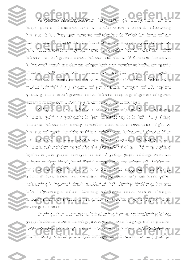 Ko’rgazmali-obrazlitafakkur turi   ham   psixologik   adabiyotlarda   turlicha
talqin   qilinadi.   "Psixologik   lug’at"da   ta'riflanishicha   u   konkret   tafakkurning
bevosita   idrok   qilinayotgan   narsa   va   hodisalar   haqida   fikrlashdan   iborat   bo’lgan
turi.   Professor   E.G’oziev   fikricha,   bevosita   idrok   qilinayotgan   predmetlar   emas,
balki   faqat   tasavvur   qilinayotgan   narsa   va   hodisalar   haqida   fikrlashdan   iborat
tafakkur   turi   ko’rgazmali-obrazli   tafakkur   deb   ataladi.   V.Karimova   tomonidan
ko’rgazmali-obrazli tafakkur esa ko’rgan kechirgan narsalar va hodisalarning aniq
obrazlari   ko’z   oldimizda   gavdalangan   chog’da   ularning   mohiyatini
umumlashtirilib   bilvosita   aks   ettirishimizdir,   deb   talqin   qilinadi.   Tafakkurning
mazkur   ko’rinishi   4-7   yoshgacha   bo’lgan   bolalarda   namoyon   bo’ladi.   Bog’cha
yoshidagi bolalarda ko’rgazmali-obrazli  tafakkur bosqichiga o’tgandan so’ng ham
saqlanib qoladi, lekin u o’zining yetakchi rolini yo’qota boshlaydi.
Ko’rgazmali-obrazli   tafakkur   sodda   shaklda   ko’pincha   boqcha   yoshidagi
bolalarda,   ya'ni   4-7   yoshgacha   bo’lgan   bolalarda   paydo   bo’ladi.   Bu   yoshdagi
bolalarda   tafakkurning   amaliy   harakatlar   bilan   alohasi   avvalgidek   to’g’ri   va
bevosita   bo’lmaydi.   Bog’cha   yoshidagi   bolalar   faqat   ko’rgazmali   obrazlar   bilan
fikr   yuritadilar   va   uncha   tushunchaga   ega   bo’lmaydilar.   Bog’cha   yoshidagi
bolalarda   tushunchalarning   yo’qligi   shveysariyalik   psixolog   J.Piajening   quyidagi
tajribasida   juda   yaqqol   namoyon   bo’ladi.   7   yoshga   yaqin   bolalarga   xamirdan
qilingan  mutlaqo   bir   xil,   hajmi   jihatidan   teng  2   ta   soqqa   ko’rsatiladi.   Bolalar   uni
teng   deb   hisoblaydi.   Bolalarning   ko’z   oldida   bitta   soqqa   ezib   non   shakliga
keltiriladi.   Endi   bolalar   non   shaklidagi   soqqada   xamir   ko’p   deb   hisoblaydilar.
Bolalarning   ko’rgazmali-obrazli   tafakkurlari   hali   ularning   idroklariga   bevosita
to’la   bo’ysunadigan   bo’ladi.   Ularning   ko’rgazmali-obrazli   shaklda   o’tadigan
tafakkurlari   bolalarni   soqqaga   qaraganda   non   shaklidagi   xamir   ko’proq   degan
xulosaga olib keladi. 
Shuning   uchun   ular   narsa   va   hodisalarning,   jism   va   predmetlarning   ko’zga
yaqqol tashlanib turuvchi alomatiga, xususiyatiga, tashqi belgisiga e'tibor qiladilar.
Lekin   ularning   ichki   bog’lanishlari   o’zaro   munosabatlarini   bildirib   keladigan
muhim   asosiy   sifatlariga   ahamiyat   bermaydilar.   Ob'ektlarni   fazoda   joylashgan 