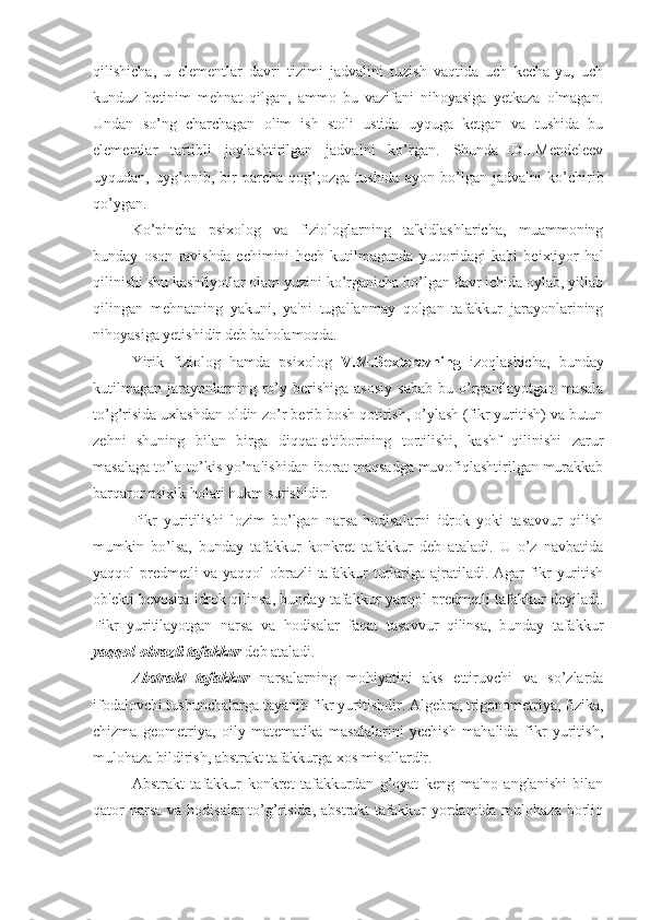 qilishicha,   u   elementlar   davri   tizimi   jadvalini   tuzish   vaqtida   uch   kecha-yu,   uch
kunduz   betinim   mehnat   qilgan,   ammo   bu   vazifani   nihoyasiga   yetkaza   olmagan.
Undan   so’ng   charchagan   olim   ish   stoli   ustida   uyquga   ketgan   va   tushida   bu
elementlar   tartibli   joylashtirilgan   jadvalni   ko’rgan.   Shunda   D.I.Mendeleev
uyqudan,   uyg’onib,   bir   parcha   qog’;ozga   tushida   ayon   bo’lgan   jadvalni   ko’chirib
qo’ygan.
Ko’pincha   psixolog   va   fiziologlarning   ta'kidlashlaricha,   muammoning
bunday   oson   ravishda   echimini   hech   kutilmaganda   yuqoridagi   kabi   beixtiyor   hal
qilinishi shu kashfiyotlar olam yuzini ko’rganicha bo’lgan davr ichida oylab, yillab
qilingan   mehnatning   yakuni,   ya'ni   tugallanmay   qolgan   tafakkur   jarayonlarining
nihoyasiga yetishidir deb baholamoqda.
Yirik   fiziolog   hamda   psixolog   V.M.Bexterevning   izoqlashicha,   bunday
kutilmagan   jarayonlarning  ro’y  berishiga   asosiy   sabab   bu  o’rganilayotgan  masala
to’g’risida uxlashdan oldin zo’r berib bosh qotirish, o’ylash (fikr yuritish) va butun
zehni   shuning   bilan   birga   diqqat-e'tiborining   tortilishi,   kashf   qilinishi   zarur
masalaga to’la-to’kis yo’nalishidan iborat maqsadga muvofiqlashtirilgan murakkab
barqaror psixik holati hukm surishidir.
Fikr   yuritilishi   lozim   bo’lgan   narsa-hodisalarni   idrok   yoki   tasavvur   qilish
mumkin   bo’lsa,   bunday   tafakkur   konkret   tafakkur   deb   ataladi.   U   o’z   navbatida
yaqqol-predmetli va yaqqol-obrazli  tafakkur turlariga ajratiladi. Agar fikr yuritish
ob'ekti bevosita idrok qilinsa, bunday tafakkur yaqqol-predmetli tafakkur deyiladi.
Fikr   yuritilayotgan   narsa   va   hodisalar   faqat   tasavvur   qilinsa,   bunday   tafakkur
yaqqol-obrazli tafakkur  deb ataladi. 
Abstrakt   tafakkur   narsalarning   mohiyatini   aks   ettiruvchi   va   so’zlarda
ifodalovchi tushunchalarga tayanib fikr yuritishdir. Algebra, trigonometriya, fizika,
chizma   geometriya,   oily   matematika   masalalarini   yechish   mahalida   fikr   yuritish,
mulohaza bildirish, abstrakt tafakkurga xos misollardir.
Abstrakt   tafakkur   konkret   tafakkurdan   g’oyat   keng   ma'no   anglanishi   bilan
qator  narsa  va hodisalar  to’g’risida, abstrakt  tafakkur  yordamida mulohaza borliq 