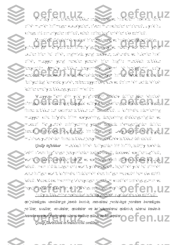 Shunday   qilib,   abstrakt   tafakkur   orqali   narsa   va   hodisalarni   bevosita   idrok
qilish mumkin bo’lmagan xususiyatlari, o’zaro munosabatlari aniqlanadi, u yoki bu
sohaga oid qonuniyatlar ochiladi, sabab-oqibat bog’lanishlari aks ettiriladi.
Voqelikni o’zlashtirish vositasi bilan real narsa va hodisalarni yaratilishiga 
yo’naltirilgan   fikr   yuritiladi.   U   qo’yilgan   amaliy   va   nazariy   vazifalarni   yangi
usullar   bilan   hal   qilish,   ongimizda   yangi   tasavvur,   tushuncha   va   hukmlar   hosil
qilish,   muayyan   yangi   narsalar   yaratish   bilan   bog’liq   murakkab   tafakkur
jarayonidir.   Amaliy   tafakkur   jarayonining   davomi   ish-harakatlarini,   aqliy
xarakatlarni   tasavvur   qilishda,   fikrlashda   namoyon   bo’ladi.   Masalan,   talabalar
faoliyatidagi konspekt yozish, referat tayyorlash, kurs va diplom ishi ustida ishlash
kabilar amaliy tafakkurga yaqqol misoldir.
Muayyan   fikrni   chin   yoki   yolg’onligini   ob'ektiv   dalillar   bilan   isbotlash
o’rniga, inson shaxsining ijobiy yoki salbiy sifatlari bilangina cheklanib qolishdan
iborat   tafakkur   turi   avtoritar   tafakkur   turi   deb   ataladi.   U   ko’pincha   odamlarning
muayyan   soha   bo’yicha   bilim   saviyasining,   darajasining   cheklanganligidan   va
mustaqil   fikr   yuritish   qobiliyatining   yetarli   darajada   o’smaganligidan   dalolat
beradi.   Shuningdek,   psixologiyada   bir-birlari   bilan   uzviy   ravishda   bog’langan
mulohaza yuritishdan iborat tafakkur jarayonini diskursiv tafakkur deb ataladi. 
Ijodiy   tafakkur   -   murakkab   bilish   faoliyatidan   biri   bo’lib,   tadrijiy   ravishda
izchil o’zaro bog’langan jarayonlardan tashkil topadi, dastavval  savollar tug’iladi,
vazifa   aniqlanadi,   masalani   echish   va   savollarga   javob   qidirish   jarayoni   vujudga
keladi. Inson oldida turgan aniq vazifa yoki masala bu bajarilishi yoki hal qilinishi
zarur bo’lgan vazifa ko’pincha ifodalanishi shart bo’lgan maqsadni ham aks ettirib
keladi. Maqsad esa insonning izlanayotgan noma'lum voqelikni topishga gumon va
hayajon, shubha qislaridan xalos etishga qaratilgan maylidir.
Ijodiy tafakkurning navbatdagi tarkibiy qismlari quyidagicha aks ettiriladi: 
qo’yiladigan   savollarga   javob   berish,   masalani   yechishga   yordam   beradigan
yo’llar,   usullar,   vositalar,   qoidalar   va   ko’nikmalarni   qidirish,   ularni   tanlash
hamda mazkur faoliyatda ularni tadbiq qilish va boshqalar.
Ijodiy fikrlashni ta'minlovchi omillar: 