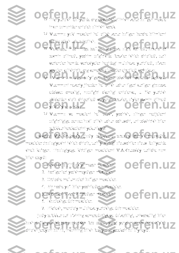  Fikr yuritish faoliyatida eng avval hal qilinishi zarur bo’lgan masala
inson tomonidan aniqlab olinishi kerak. 
 Muammo   yoki   masalani   hal   qilish   zarur   bo’lgan   barcha   bilimlarni
tadbiq qilish uchun intilish. 
 Masalaga,   muammoga   taalluqli   gipoteza   olg’a   suriladi,   bosqichlar
taxmin   qilinadi,   yechim   to’g’risida   farazlar   ishlab   chiqiladi,   turli
variantlar   hamda   variasiyalar   haqidagi   mulohaza   yuritiladi,   o’zaro
xayolan solishtirib, eng samarali alomatlar ajratiladi va hokazo.
   Muammo   oldiga   qo’yilgan   farazni   tekshirish   zarurati   tug’iladi.
Muammoni nazariy jihatdan hal qilish uchun ilgari surilgan gipoteza
adekvat   emasligi,   noto’g’ri   ekanligi   aniqlansa,   u   fikr   yuritish
ob'ektidan siqib chiqariladi  va yangi  farazlar, o’ylar  taxmin qilinadi
yoki o’ylab topiladi. 
 Muammo   va   masalani   hal   qilish,   yechish,   olingan   natijalarni
to’g’riligiga qanoat hosil qilish uchun echuvchi, uni tekshirish bilan
tafakkur harakatlarini yakunlaydi.
Psixolog   V.A.Kruteskiy   ijodiy   tafakkurni   taraqqiy   ettirish   maqsadida
masalalar tipologiyasini ishlab chiqib, turli yoshdagi o’quvchilar o’quv faoliyatida
sinab   ko’rgan.   Tipologiyaga   kiritilgan   masalalarni   V.A.Kruteskiy   turlicha   nom
bilan ataydi:
1. Savol aniq qilib qo’yilmagan masalalar.
2. Berilganlari yetishmaydigan masalalar.
3. Ortiqcha ma'lumotlari bo’lgan masalalar. 
4. Bir necha yo’l bilan yechiladigan masalalar. 
5. Mazmuni o’zgarib turadigan masalalar. 
6. Isbotlashga doir masalalar. 
7. Fikrlash, mantiqiy mulohaza yuritishga doir masalalar. 
Ijodiy tafakkur turi o’zining samaradorligi va dolzarbligi, universalligi bilan
boshqa   fikr   yuritish   jarayonlaridan   farq   qiladi,   yangi-yangi   muammolarni   o’ylab
chiqish jarayoni bo’lib, insonning bilish faoliyatida yetakchi rol o’ynaydi. 