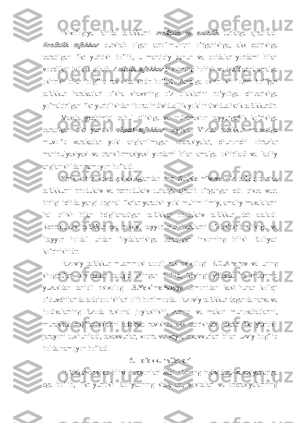 Psixologiya   fanida   tafakkurni   realistik   va   autistik   turlarga   ajratiladi.
Realistik   tafakkur   qurshab   olgan   atrof-muhitni   o’rganishga,   aks   ettirishga
qaratilgan   fikr   yuritish   bo’lib,   u   mantiqiy   qonun   va   qoidalar   yordami   bilan
voqelikni   in'ikos   qiladi.   Autistik   tafakkur   insonning   hohish   va   istaklarini   amalga
oshirish   bilan   bog’liq   ravishda   sodir   bo’ladi.   Amalga   oshirilishi   lozim   bo’lgan
tafakkur   harakatlari   o’sha   shaxsning   o’z   tilaklarini   ro’yobga   chiqarishga
yo’naltirilgan fikr yuritilishdan iborat individuallik yoki individualistik tafakkurdir.
Masala   yechimini   qabul   qilishga   va   informasion   tayyorgarlik   ko’rishga
qaratilgan   fikr   yuritish   vizual   tafakkur   deyiladi.   Vizual   tafakkur   maqsadga
muvofiq   xarakatlar   yoki   anglanilmagan   operasiyalar,   chunonchi   obrazlar
manipulyasiyasi   va   transformasiyasi   yordami   bilan   amalga   oshiriladi   va   "aqliy
anglanish"dan namoyon bo’ladi.
Yirik   sobiq   sovet   psixologlaridan   biri   Z.I.Kalmikova   o’z   tadqiqotlarida
tafakkurni   produktiv   va   reproduktiv   turlarga   ajratib   o’rgangan   edi.   qisqa   vaqt
birligi  ichida yangi  orginal  fikrlar  yaratish  yoki  muhim  ilmiy, amaliy masalalarni
hal   qilish   bilan   belgilanadigan   tafakkur   produktiv   tafakkur   deb   ataladi.
Reproduktiv   tafakkur   esa   passiv,   tayyor   mulohazalarni   o’zlashtirib   olishga   va
"tayyor   holda"   undan   foydalanishga   qaratilgan   insonning   bilish   faoliyati
ko’rinishidir. 
Fazoviy   tafakkur   muammosi   atoqli   rus   psixologi   B.G.Ananev   va   uning
shogirdlari   tomonidan   tadqiq   qilingan   bo’lib,   keyingi   yillarda   bu   muammo
yuzasidan   taniqli   psixolog   I.S.Yakimanskaya   tomonidan   kasb-hunar   kolleji
o’quvchilarida tadqiqot ishlari olib borilmoqda. Fazoviy tafakkur deganda narsa va
hodisalarning   fazoda   rasional   joylashishi,   zamon   va   makon   munosabatlarini,
murakkab   bog’lanishlarini   adekvat   ravishda   aks   ettirishdan   iborat   fikr   yuritish
jarayoni   tushuniladi,   tasavvurlar,   xotira   va   xayol   tasavvurlari   bilan   uzviy   bog’liq
holda namoyon bo’ladi.
6. Tafakkur sifatlari
Tafakkur   boshqa   bilish   jarayonlari   kabi   o’zining   individual   xususiyatlariga
ega   bo’lib,   fikr   yuritish   faoliyatining   shakllari,   vositalari   va   operasiyalarining 