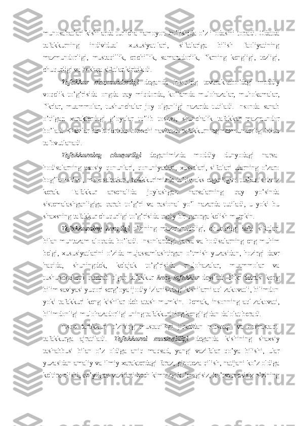 munosabatlari kishilarda turlicha namoyon bo’lishida o’z ifodasini topadi. Odatda
tafakkurning   individual   xususiyat-lari,   sifatlariga   bilish   faoliyatining
mazmundorligi,   mustaqillik,   epchillik,   samaradorlik,   fikrning   kengligi,   tezligi,
chuqurligi va boshqa sifatlar kiritiladi. 
Tafakkur   mazmundorligi   deganda   insoning   tevarak-atrofdagi   moddiy
voqelik   to’g’risida   ongda   qay   miqdorda,   ko’lamda   mulohazalar,   muhokamalar,
fikrlar,   muammolar,   tushunchalar   joy   olganligi   nazarda   tutiladi.   Insonda   sanab
o’tilgan   xarakterdagi   g’oyalar   to’lib   toshsa,   shunchalik   tafakkur   mazmundor
bo’ladi. Kishilar bir-birlaridan birinchi navbatda tafakkurning mazmundorligi bilan
tafovutlanadi. 
Tafakkurning   chuqurligi   deganimizda   moddiy   dunyodagi   narsa-
hodisalarning   asosiy   qonunlari,   qonuniyatlari,   xossalari,   sifatlari   ularning   o’zaro
bog’lanishlari,   munosabatlari,   tafakkurimizda   to’liq   aks   etganligini   tushunishimiz
kerak.   Tafakkur   arsenalida   joylashgan   narsalarning   qay   yo’sinda
sistemalashganligiga   qarab   to’g’ri   va   rasional   yo’l   nazarda   tutiladi,   u   yoki   bu
shaxsning tafakkur chuqurligi to’g’risida qat'iy bir qarorga kelish mumkin.
Tafakkurning   kengligi   o’zining   mazmundorligi,   chuqurligi   kabi   sifatlari
bilan   muntazam   aloqada   bo’ladi.   Insonlardagi   narsa   va   hodisalarning   eng   muhim
belgi,   xususiyatlarini   o’zida   mujassamlashtirgan   o’tmish   yuzasidan,   hozirgi   davr
haqida,   shuningdek,   kelajak   to’g’risida   mulohazalar,   muammolar   va
tushunchalarni   qamrab   olgan   tafakkur   keng   tafakkur   deyiladi.   Fikr   doirasi   keng
bilim saviyasi yuqori serg’oya ijodiy izlanishdagi kishilarni aql zakovatli, bilimdon
yoki   tafakkuri   keng   kishilar   deb   atash   mumkin.   Demak,   insonning   aql-zakovati,
bilimdonligi mulohazadorligi uning tafakkurining kengligidan dalolat beradi.
Inson   tafakkuri   o’zining   mustaqilligi   jihatidan   mustaqil   va   nomustaqil
tafakkurga   ajratiladi.   Tafakkurni   mustaqilligi   deganda   kishining   shaxsiy
tashabbusi   bilan   o’z   oldiga   aniq   maqsad,   yangi   vazifalar   qo’ya   bilishi,   ular
yuzasidan amaliy va ilmiy xarakterdagi faraz, gipoteza qilish, natijani ko’z oldiga
keltira olishi, qo’yilgan vazifani hech kimning ko’magisiz, ko’rsatmasisiz o’zining 