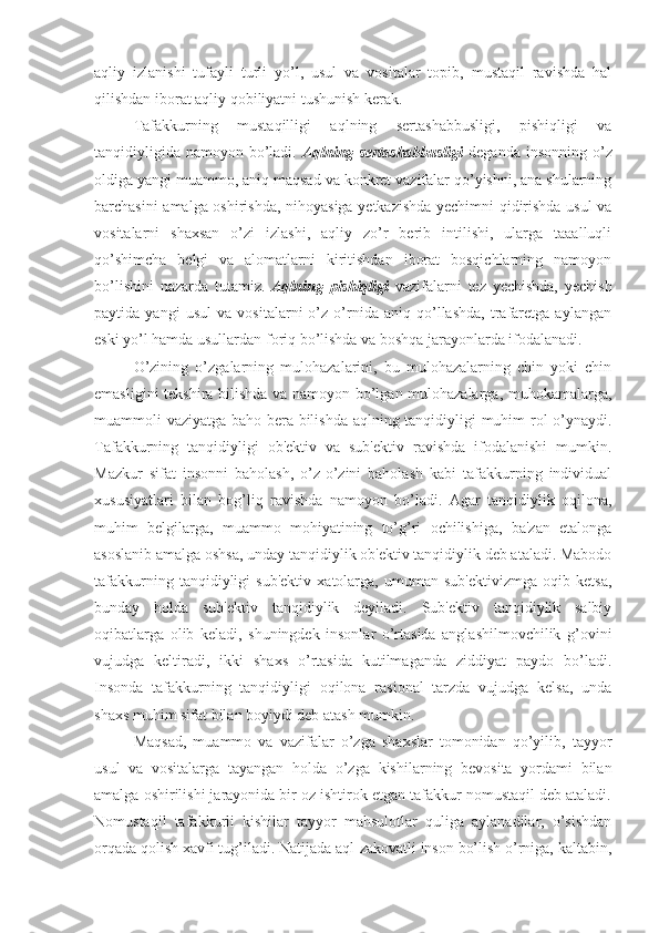 aqliy   izlanishi   tufayli   turli   yo’l,   usul   va   vositalar   topib,   mustaqil   ravishda   hal
qilishdan iborat aqliy qobiliyatni tushunish kerak. 
Tafakkurning   mustaqilligi   aqlning   sertashabbusligi,   pishiqligi   va
tanqidiyligida namoyon bo’ladi.   Aqlning sertashabbusligi   deganda insonning o’z
oldiga yangi muammo, aniq maqsad va konkret vazifalar qo’yishni, ana shularning
barchasini amalga oshirishda, nihoyasiga yetkazishda yechimni qidirishda usul va
vositalarni   shaxsan   o’zi   izlashi,   aqliy   zo’r   berib   intilishi,   ularga   taaalluqli
qo’shimcha   belgi   va   alomatlarni   kiritishdan   iborat   bosqichlarning   namoyon
bo’lishini   nazarda   tutamiz.   Aqlning   pishiqligi   vazifalarni   tez   yechishda,   yechish
paytida   yangi   usul   va   vositalarni   o’z   o’rnida   aniq   qo’llashda,   trafaretga   aylangan
eski yo’l hamda usullardan foriq bo’lishda va boshqa jarayonlarda ifodalanadi.
O’zining   o’zgalarning   mulohazalarini,   bu   mulohazalarning   chin   yoki   chin
emasligini tekshira bilishda va namoyon bo’lgan mulohazalarga, muhokamalarga,
muammoli vaziyatga baho bera bilishda aqlning tanqidiyligi muhim rol o’ynaydi.
Tafakkurning   tanqidiyligi   ob'ektiv   va   sub'ektiv   ravishda   ifodalanishi   mumkin.
Mazkur   sifat   insonni   baholash,   o’z-o’zini   baholash   kabi   tafakkurning   individual
xususiyatlari   bilan   bog’liq   ravishda   namoyon   bo’ladi.   Agar   tanqidiylik   oqilona,
muhim   belgilarga,   muammo   mohiyatining   to’g’ri   ochilishiga,   ba'zan   etalonga
asoslanib amalga oshsa, unday tanqidiylik ob'ektiv tanqidiylik deb ataladi. Mabodo
tafakkurning   tanqidiyligi   sub'ektiv   xatolarga,   umuman   sub'ektivizmga   oqib   ketsa,
bunday   holda   sub'ektiv   tanqidiylik   deyiladi.   Sub'ektiv   tanqidiylik   salbiy
oqibatlarga   olib   keladi,   shuningdek   insonlar   o’rtasida   anglashilmovchilik   g’ovini
vujudga   keltiradi,   ikki   shaxs   o’rtasida   kutilmaganda   ziddiyat   paydo   bo’ladi.
Insonda   tafakkurning   tanqidiyligi   oqilona   rasional   tarzda   vujudga   kelsa,   unda
shaxs muhim sifat bilan boyiydi deb atash mumkin.
Maqsad,   muammo   va   vazifalar   o’zga   shaxslar   tomonidan   qo’yilib,   tayyor
usul   va   vositalarga   tayangan   holda   o’zga   kishilarning   bevosita   yordami   bilan
amalga oshirilishi jarayonida bir oz ishtirok etgan tafakkur nomustaqil deb ataladi.
Nomustaqil   tafakkurli   kishilar   tayyor   mahsulotlar   quliga   aylanadilar,   o’sishdan
orqada qolish xavfi tug’iladi. Natijada aql-zakovatli inson bo’lish o’rniga, kaltabin, 