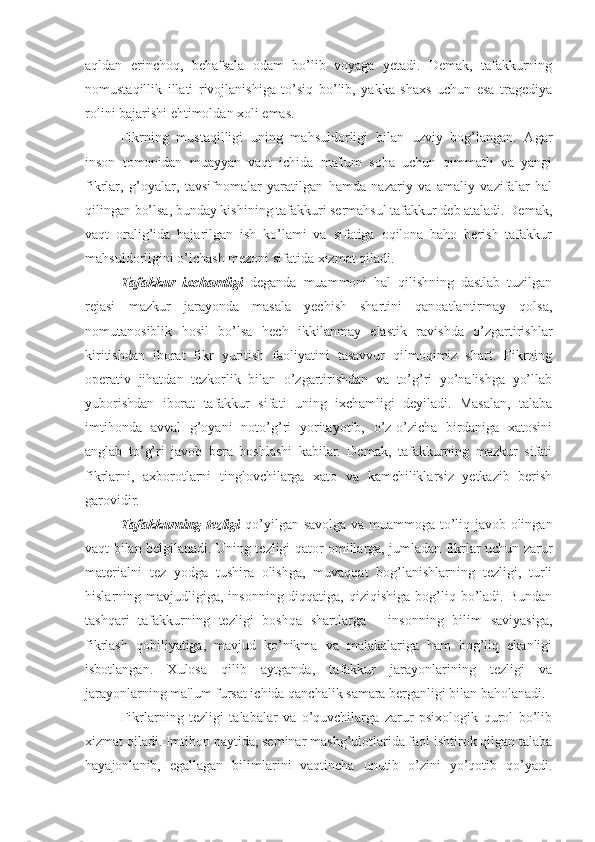 aqldan   erinchoq,   behafsala   odam   bo’lib   voyaga   yetadi.   Demak,   tafakkurning
nomustaqillik   illati   rivojlanishiga   to’siq   bo’lib,   yakka   shaxs   uchun   esa   tragediya
rolini bajarishi ehtimoldan xoli emas. 
Fikrning   mustaqilligi   uning   mahsuldorligi   bilan   uzviy   bog’langan.   Agar
inson   tomonidan   muayyan   vaqt   ichida   ma'lum   soha   uchun   qimmatli   va   yangi
fikrlar,   g’oyalar,   tavsifnomalar   yaratilgan   hamda   nazariy   va   amaliy   vazifalar   hal
qilingan bo’lsa, bunday kishining tafakkuri sermahsul tafakkur deb ataladi. Demak,
vaqt   oralig’ida   bajarilgan   ish   ko’lami   va   sifatiga   oqilona   baho   berish   tafakkur
mahsuldorligini o’lchash mezoni sifatida xizmat qiladi. 
Tafakkur   ixchamligi   deganda   muammoni   hal   qilishning   dastlab   tuzilgan
rejasi   mazkur   jarayonda   masala   yechish   shartini   qanoatlantirmay   qolsa,
nomutanosiblik   hosil   bo’lsa   hech   ikkilanmay   elastik   ravishda   o’zgartirishlar
kiritishdan   iborat   fikr   yuritish   faoliyatini   tasavvur   qilmoqimiz   shart.   Fikrning
operativ   jihatdan   tezkorlik   bilan   o’zgartirishdan   va   to’g’ri   yo’nalishga   yo’llab
yuborishdan   iborat   tafakkur   sifati   uning   ixchamligi   deyiladi.   Masalan,   talaba
imtihonda   avval   g’oyani   noto’g’ri   yoritayotib,   o’z-o’zicha   birdaniga   xatosini
anglab   to’g’ri   javob   bera   boshlashi   kabilar.   Demak,   tafakkurning   mazkur   sifati
fikrlarni,   axborotlarni   tinglovchilarga   xato   va   kamchiliklarsiz   yetkazib   berish
garovidir.
Tafakkurning tezligi   qo’yilgan savolga va muammoga to’liq javob olingan
vaqt bilan belgilanadi. Uning tezligi qator omillarga, jumladan fikrlar uchun zarur
materialni   tez   yodga   tushira   olishga,   muvaqqat   bog’lanishlarning   tezligi,   turli
hislarning mavjudligiga,  insonning  diqqatiga,  qiziqishiga  bog’liq bo’ladi. Bundan
tashqari   tafakkurning   tezligi   boshqa   shartlarga   -   insonning   bilim   saviyasiga,
fikrlash   qobiliyatiga,   mavjud   ko’nikma   va   malakalariga   ham   bog’liq   ekanligi
isbotlangan.   Xulosa   qilib   aytganda,   tafakkur   jarayonlarining   tezligi   va
jarayonlarning ma'lum fursat ichida qanchalik samara berganligi bilan baholanadi.
Fikrlarning   tezligi   talabalar   va   o’quvchilarga   zarur   psixologik   qurol   bo’lib
xizmat qiladi. Imtihon paytida, seminar mashg’ulotlarida faol ishtirok qilgan talaba
hayajonlanib,   egallagan   bilimlarini   vaqtincha   unutib   o’zini   yo’qotib   qo’yadi. 