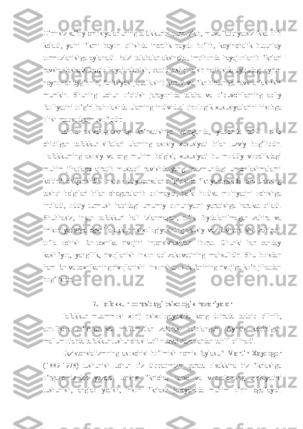 O’rinsiz salbiy emosiyalar uning tafakkurini tormozlab, muvaffaqqiyatsizlikka olib
keladi,   ya'ni   fikrni   bayon   qilishda   inertlik   paydo   bo’lib,   keyinchalik   butunlay
tormozlanishga  aylanadi. Ba'zi  talabalar  aksincha,  imtihonda hayajonlanib fikrlari
ravshanlashadi. qattiq hayajonlanish, qattiq tashqi ta'sir natijasida uyqudagi ayrim
neyronlar uyg’onib, funksiyasi jadallashib ketadi va fikr birdaniga ravshanlashishi
mumkin.   Shuning   uchun   o’qitish   jarayonida   talaba   va   o’quvchilarning   aqliy
faoliyatini to’g’ri baholashda ularning individual tipologik xususiyatlarini hisobga
olish maqsadga muvofiqdir.
Jahon   psixologlarining   ko’rsatishiga   qaraganda,   yuqorida   tahlil   qilib
chiqilgan   tafakkur   sifatlari   ularning   asosiy   xususiyati   bilan   uzviy   bog’liqdir.
Tafakkurning   asosiy   va   eng   muhim   belgisi,   xususiyati   bu   moddiy   voqelikdagi
muhim   jihatlarni   ajratib   mustaqil   ravishda   yangi   mazmundagi   umumlashmalarni
keltirib chiqarishdir. Inson oddiy narsalar to’g’risida fikr yuritganda ham ularning
tashqi   belgilari   bilan   chegaralanib   qolmaydi,   balki   hodisa   mohiyatini   ochishga
intiladi,   oddiy   turmush   haqidagi   umumiy   qonuniyatni   yaratishga   harakat   qiladi.
Shubhasiz,   inson   tafakkuri   hali   izlanmagan,   to’la   foydalanilmagan   zahira   va
imkoniyatlarga   ega.   Tafakkur   psixologiyasining   asosiy   vazifasi   ana   shu   zahirani
to’la   ochish   fan-texnika   rivojini   intensivlashdan   iborat.   Chunki   har   qanday
kashfiyot,   yangilik,   rivojlanish   inson   aql-zakovatining   mahsulidir.   Shu   boisdan
ham fan va texnikaning rivojlanishi  insonshunoslik fanining rivojiga ko’p jihatdan
bog’liqdir. 
7. Tafakkur borasidagi psixologik nazariyalar
Tafakkur   muammosi   xorij   psixologiyasida   keng   doirada   tadqiq   qilinib,
atroflicha   bilimlar   va   ma'lumotlar   zahirasi   to’plangan.   Aynan   keltirilgan
ma'lumotlarda tafakkur tushunchasi turli nuqtai nazarlardan tahlil qilinadi. 
Ekzistensializmning   asoschisi   bo’lmish   nemis   faylasufi   Martin   Xaydeger
(1889-1978)   tushunish   uchun   o’z   diqqatimizni   qarata   olsakkina   biz   fikrlashga
o’rganamiz-deb   yozadi.   Uning   fikricha,   narsa   va   voqealarning   mohiyatini
tushunish,   anglab   yetish,   inson   fikrlash   jarayonida   muhim   o’rin   egallaydi. 