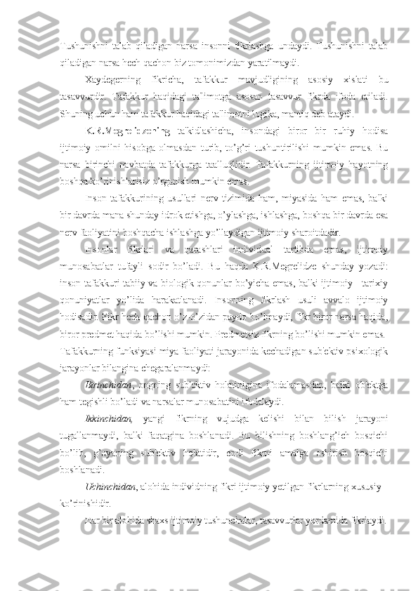 Tushunishni   talab   qiladigan   narsa   insonni   fikrlashga   undaydi.   Tushunishni   talab
qiladigan narsa hech qachon biz tomonimizdan yaratilmaydi. 
Xaydegerning   fikricha,   tafakkur   mavjudligining   asosiy   xislati   bu
tasavvurdir.   Tafakkur   haqidagi   ta'limotga   asosan   tasavvur   fikrda   ifoda   etiladi.
Shuning uchun ham tafakkur haqidagi ta'limotni logika, mantiq deb ataydi. 
K.R.Megrelidzening   ta'kidlashicha,   insondagi   biror   bir   ruhiy   hodisa
ijtimoiy   omilni   hisobga   olmasdan   turib,   to’g’ri   tushuntirilishi   mumkin   emas.   Bu
narsa   birinchi   navbatda   tafakkurga   taalluqlidir.   Tafakkurning   ijtimoiy   hayotning
boshqa ko’rinishlarisiz o’rganish mumkin emas. 
Inson   tafakkurining   usullari   nerv   tizimida   ham,   miyasida   ham   emas,   balki
bir davrda mana shunday idrok etishga, o’ylashga, ishlashga, boshqa bir davrda esa
nerv faoliyatini boshqacha ishlashga yo’llaydigan ijtimoiy sharoitdadir.
Insonlar   fikrlari   va   qarashlari   individual   tartibda   emas,   ijtimoiy
munosabatlar   tufayli   sodir   bo’ladi.   Bu   haqda   K.R.Megrelidze   shunday   yozadi:
inson tafakkuri tabiiy va biologik qonunlar bo’yicha emas, balki ijtimoiy - tarixiy
qonuniyatlar   yo’lida   harakatlanadi.   Insonning   fikrlash   usuli   avvalo   ijtimoiy
hodisadir. Fikr hech qachon o’z-o’zidan paydo bo’lmaydi, fikr biror narsa haqida,
biror predmet haqida bo’lishi mumkin. Predmetsiz fikrning bo’lishi mumkin emas. 
Tafakkurning funksiyasi miya faoliyati jarayonida kechadigan sub'ektiv psixologik
jarayonlar bilangina chegaralanmaydi: 
Birinchidan ,   ongning   sub'ektiv   holatinigina   ifodalamasdan,   balki   ob'ektga
ham tegishli bo’ladi va narsalar munosabatini ifodalaydi. 
Ikkinchidan,   yangi   fikrning   vujudga   kelishi   bilan   bilish   jarayoni
tugallanmaydi,   balki   faqatgina   boshlanadi.   Bu   bilishning   boshlang’ich   bosqichi
bo’lib,   g’oyaning   sub'ektiv   holatidir,   endi   fikrni   amalga   oshirish   bosqichi
boshlanadi.
Uchinchidan , alohida individning fikri ijtimoiy yetilgan fikrlarning xususiy 
ko’rinishidir.
Har bir alohida shaxs ijtimoiy tushunchalar, tasavvurlar yordamida fikrlaydi. 