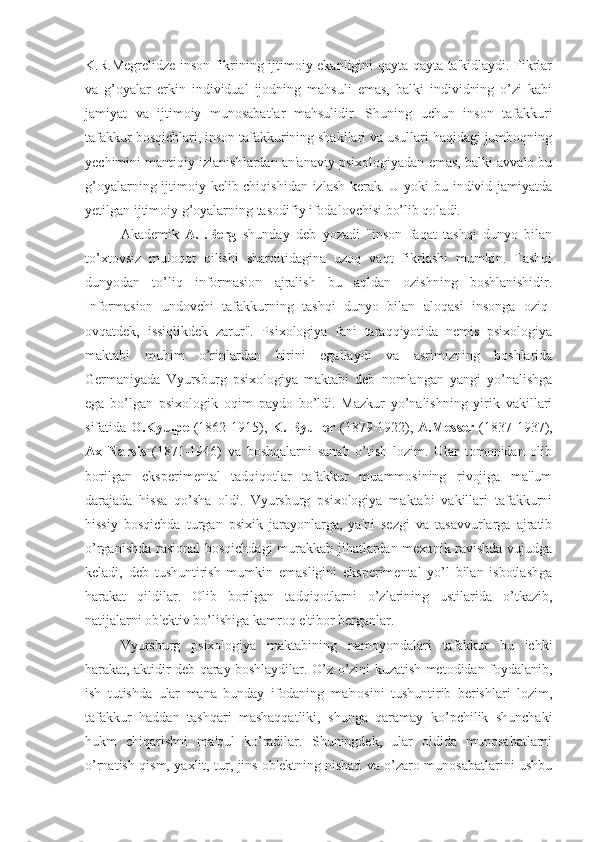 K.R.Megrelidze inson fikrining ijtimoiy ekanligini qayta-qayta ta'kidlaydi. Fikrlar
va   g’oyalar   erkin   individual   ijodning   mahsuli   emas,   balki   individning   o’zi   kabi
jamiyat   va   ijtimoiy   munosabatlar   mahsulidir.   Shuning   uchun   inson   tafakkuri
tafakkur bosqichlari, inson tafakkurining shakllari va usullari haqidagi jumboqning
yechimini mantiqiy izlanishlardan an'anaviy psixologiyadan emas, balki avvalo bu
g’oyalarning ijtimoiy kelib chiqishidan izlash kerak. U yoki bu individ jamiyatda
yetilgan ijtimoiy g’oyalarning tasodifiy ifodalovchisi bo’lib qoladi. 
Akademik   A.I.Berg   shunday   deb   yozadi   "inson   faqat   tashqi   dunyo   bilan
to’xtovsiz   muloqot   qilishi   sharoitidagina   uzoq   vaqt   fikrlashi   mumkin.   Tashqi
dunyodan   to’liq   informasion   ajralish   bu   aqldan   ozishning   boshlanishidir.
Informasion   undovchi   tafakkurning   tashqi   dunyo   bilan   aloqasi   insonga   oziq-
ovqatdek,   issiqlikdek   zarur".   Psixologiya   fani   taraqqiyotida   nemis   psixologiya
maktabi   muhim   o’rinlardan   birini   egallaydi   va   asrimizning   boshlarida
Germaniyada   Vyursburg   psixologiya   maktabi   deb   nomlangan   yangi   yo’nalishga
ega   bo’lgan   psixologik   oqim   paydo   bo’ldi.   Mazkur   yo’nalishning   yirik   vakillari
sifatida   O.Kyulpe   (1862-1915),   K. Byuller   (1879-1922),   A.Messer   (1837-1937),
Ax   Narsis   (1871-1946)   va   boshqalarni   sanab   o’tish   lozim.   Ular   tomonidan   olib
borilgan   eksperimental   tadqiqotlar   tafakkur   muammosining   rivojiga   ma'lum
darajada   hissa   qo’sha   oldi.   Vyursburg   psixologiya   maktabi   vakillari   tafakkurni
hissiy   bosqichda   turgan   psixik   jarayonlarga,   ya'ni   sezgi   va   tasavvurlarga   ajratib
o’rganishda rasional  bosqichdagi  murakkab jihatlardan mexanik ravishda vujudga
keladi,   deb   tushuntirish   mumkin   emasligini   eksperimental   yo’l   bilan   isbotlashga
harakat   qildilar.   Olib   borilgan   tadqiqotlarni   o’zlarining   ustilarida   o’tkazib,
natijalarni ob'ektiv bo’lishiga kamroq e'tibor berganlar.
Vyursburg   psixologiya   maktabining   namoyondalari   tafakkur   bu   ichki
harakat, aktidir deb qaray boshlaydilar. O’z-o’zini kuzatish metodidan foydalanib,
ish   tutishda   ular   mana   bunday   ifodaning   ma'nosini   tushuntirib   berishlari   lozim,
tafakkur   haddan   tashqari   mashaqqatliki,   shunga   qaramay   ko’pchilik   shunchaki
hukm   chiqarishni   ma'qul   ko’radilar.   Shuningdek,   ular   oldida   munosabatlarni
o’rnatish qism, yaxlit, tur, jins ob'ektning nisbati va o’zaro munosabatlarini ushbu 