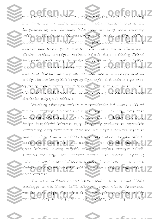 munosabatlarning aniq a'zolarini idrok qilishni  aniqlash vazifalari turadi. Shuning
bilan   birga   ularning   barcha   tadqiqotlari   ob'ektiv   metodlarni   izlashga   oid
faoliyatlarida   avj   oldi.   Jumladan,   N.Ax   tomonidan   sun'iy   tushun-chalarning
shakllanishi   bo’yicha   dastlabki   metodika   yaratildi.   Mazkur   nazariya   vakillari
tafakkurni munosabatlarning aks etishi bilan bog’lab, tafakkurni munosabatlarning
birlamchi   qarab   chiqish,   yoinki   birlamchi   ma'lumot   berish   manbai   sifatida   talqin
qiladilar.   Tafakkur   taraqqiyoti   masalasini   ko’tarib   chiqib,   o’sishning   fikrlarni
faollashtirish   orqali   amaliy   faoliyatdan   tafakkurni   mutlaqo   ajratib   qo’ydilar.
Tafakkurni tadqiq qilishning asosiy metodi - bu o’z-o’zini kuzatish ekanligini tan
oladi, xolos. Mazkur  muammo gnoselogik nuqtai-nazardan olib qaralganda ushbu
pozisiya idealizm izmiga kirib borayotganligini anglab olish unchalik qiyin emas.
Vyursburg   maktabi   namoyondalari   tafakkurni   alohida   mustaqil   bilish   faoliyati
sifatida   aniq   ko’rsata   bildi.   Biroq   tafakkurni   amaliyotda   nutqdan   va   hissiy
obrazlardan qat'iy ajratib tashladilar.
Vyursburg   psixologiya   maktabi   namoyondalaridan   biri   O.Zels   tafakkurni
intellektual   operasiyalar   harakati   sifatida   qabul   qilgan.   U   o’z   oldiga   fikr   yuritish
faoliyatining   u   yoki   bu   jihatlari   qay   yo’sinda   shakllanishini   kuzatish,   intellektual
faoliyat   bosqichlarini   ko’rsatish   aqliy   faoliyatning   produktiv   va   reproduktiv
ko’rinishidagi ziddiyatlarni bartaraf qilish vazifasini qo’ydi. O.Zels masala yechish
jarayonini   o’rganishda   umumiylikka   ega   bo’lgan   masalani   vujudga   keltirish
bosqichlariga   alohida   e'tibor   berib,   elementlar   bilan   predmetlar   munosabatini
ajratib   ko’rsatadi.   Buning   natijasida   muammo   kompleksi   namoyon   bo’ladi.
Kompleks   o’z   ichiga   ushbu   jihatlarni   qamrab   olishi   nazarda   tutilgan:   a)
ma'lumning   tavsifnomasini   bo’laklarga   ajratish;   b)   qidiriluvchi   noma'lumning
o’rnini aniqlash; v)noma'lum qidiriluvchi bilan ma'lum o’rtasidagi munosabatlarni
ajratib ko’rsatish.
Shunday   qilib,   Vyursburg   psixologiya   maktabining   namoyondasi   O.Zels
psixologiya   tarixida   birinchi   bo’lib   tafakkurni   jarayon   sifatida   ekspremental
metodlar   bilan   tadqiq   qilgan,   intellektual   operasiyalar   va   ularning   tarkibiy
qismlarini   nazariy   va   amaliy   jihatdan   ta'riflab   bergan,   izchil   ilmiy   metodlarga 